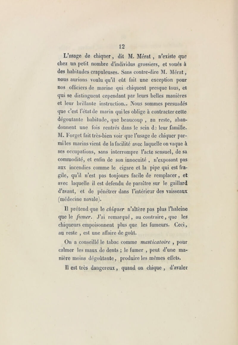 L’nsage de chiqner, dit M. Mérat , n’existe que chez un petit nombre d’individus grossiers, et voués à des habitudes crapuleuses. Sans contre-dire M. Mérat, nous aurions voulu qu’il eût fait une exception pour nos ofücicrs de marine qui chiquent presque tous, et qui se distinguent cependant par leurs belles manières et leur brillante instruction.. Nous sommes persuadés que c’est l’état de marin qui les oblige à contracter cette dégoûtante habitude, que beaucoup , au reste, aban- donnent une fois rentrés dans le sein dj leur famille. M. Forget fait très-bien voir que l’usage de chiquer par- mi les marins vient de la facilité avec laquelle on vaque à ses occupations, sans interrompre l’acte sensuel, de sa commodité, et enfin de son innocuité , n’exposant pas aux incendies comme le cigare et la pipe qui est fra- gile, qu’il n’est pas toujours facile de remplacer, et avec laquelle il est défendu de paraître sur le gaillard d’avant, et de pénétrer dans l’intérieur des vaisseaux (médecine navale). Il prétend que le chiquer n’altère pas plus l’haleine que le fumer. J’ai remarqué, au contraire, que les chiqueurs empoisonnent plus que les fumeurs. Ceci, au reste , est une affaire de goût. On a conseillé le tabac comme masticatoire , pour calmer les maux de dents ; le fumer , peut d’une ma- nière moins dégoûtante, produire les memes effets. Il est très dangereux , quand on chique , d’avaler (