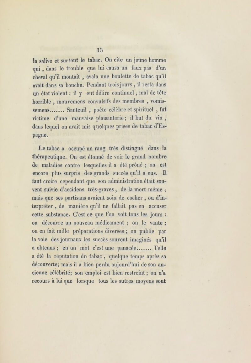 la salive et surtout le tabac. On cite un jeune homme qui , dans le trouble que lui causa un faux pas d’un cheval qu’il montait , avala une boulette de tabac qu’il avait dans sa bouche. Pendant troisjours , il resta dans un état violent ; il y eut délire continuel, mal de tête horrible , mouvemens convulsifs des membres , vomis- semens Santeuil , poète célèbre et spirituel , fut victime d’une mauvaise plaisanterie ; il but du vin , dans lequel on avait mis quelques prises de tabac d’Es- pagne. Le tabac a occupé un rang très distingué dans la thérapeutique. On est étonné de voir le grand nombre de maladies contre lesquelles il a été prôné ; on est encore plus surpris des grands succès qu’il a eus. Il faut croire cependant que son administration était sou- vent suivie d’accidens très-graves, de la mort même ; mais que ses partisans avaient soin de cacher, ou d’in- terpréter , de manière qu’il ne fallait pas en accuser cette substance. C’est ce que l’on voit tous les jours : on découvre un nouveau médicament ; on le vante ; on en fait mille préparations diverses ; on publie par la voie des journaux les succès souvent imaginés qu’il a obtenus ; en un mot c’est une panacée Telle a été la réputation dn tabac , quelque temps après sa découverte; mais il a bien perdu aujourd’hui de son an- cienne célébrité; son emploi est bien restreint ; on n’a recours à lui que lorsque tous les autres moyens sont