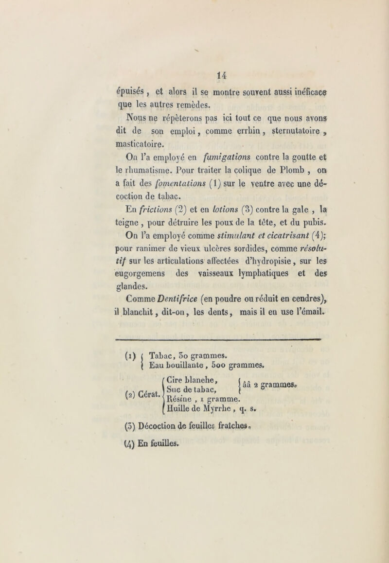 épuisés , et alors il se montre souvent aussi inéficace que les autres remèdes. Nous ne répéterons pas ici tout ce que nous ayons dit de son emploi, comme errliin, sternutatoire , masticatoire. On l’a employé en fumi gâtions contre la goutte et le rhumatisme. Pour traiter la colique de Plomb , on a fait des fomentations (1) sur le ventre avec une dé- coction de tabac. En frictions (2) et en lotions (3) contre la gale , la teigne, pour détruire les poux de la tète, et du pubis. On l’a employé comme stimulant et cicatrisant (4); pour ranimer de vieux ulcères sordides, comme résolu- tif sur les articulations alfectées d’hydropisie , sur les eugorgemens des vaisseaux lymphatiques et des glandes. Comme Dentifrice (en poudre ou réduit en cendres), il blanchit, dit-on, les dents, mais il en use l’émail. (î) | Tabac, 5o grammes. t Eau bouillante , 5oo grammes. (2) Gérât. Cire blanche Suc de tabac Piésine , 1 gramme. Huille de Myrrhe , q. s. * I ââ 2 grammeSo (3) Décoction de feuilles fraîches. (4) En feuilles.