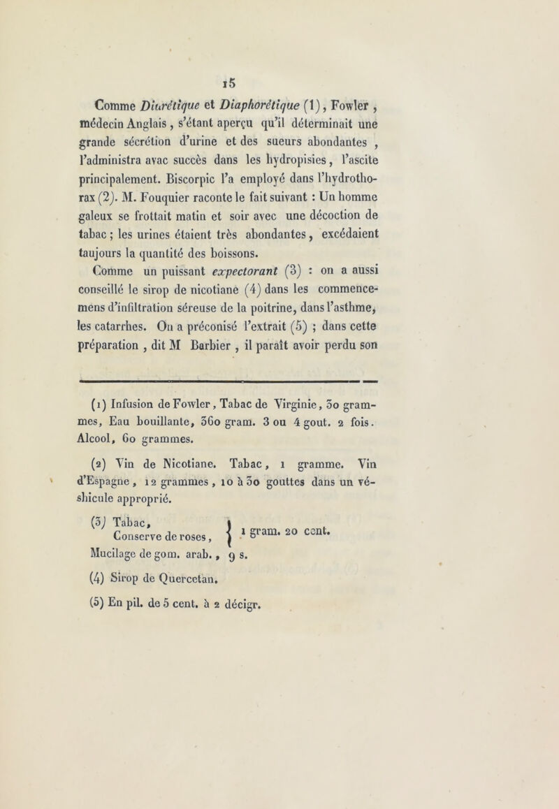 Comme Diurétique et Diaphorêtique (1), Fowler , médecin Anglais , s’étant aperçu qu’il déterminait une grande sécrétion d’urine et des sueurs abondantes , l’administra avac succès dans les liydropisies, l’ascite rax (2). M. Fouquier raconte le fait suivant : Un homme galeux se frottait matin et soir avec une décoction de tabac ; les urines étaient très abondantes, excédaient taujours la quantité des boissons. Comme un puissant expectorant (3) : on a aussi conseillé le sirop de nicotiane (4) dans les commence- mens d’infiltration séreuse de la poitrine, dans l’asthme, les catarrhes. On a préconisé l’extrait (5) ; dans cette préparation , dit M Barbier , il paraît avoir perdu son (1) Infusion de Fowler, Tabac de Virginie, 5o gram- mes, Eau bouillante, 3Co gram. 3 ou 4 goût. 2 fois. Alcool, 6o grammes. (2) Vin de Nicotiane. Tabac, 1 gramme. Vin d’Espagne , 12 grammes , 10 à 5o gouttes dans un vé- shicule approprié. principalement. Biscorpic l’a employé dans l’hydrotho- (3) Tabac, ram. 20 ccnt. Conserve de roses, ( ° Mucilage de gom. arab. ,9 s. (4) Sirop de Quercetan. (5) En pii, de 5 cent, ù 2 décigr.