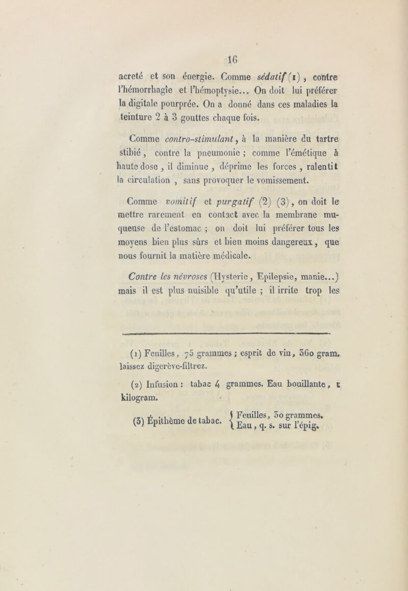 acreté et son énergie. Comme sédatif (i) , contre l’hémorrhagîe et l’hémoptysie... On doit lui préférer la digitale pourprée. On a donné dans ces maladies la teinture 2 à 3 gouttes chaque fois. Comme contro-stimulant, à la manière du tartre stibié , contre la pneumonie ; comme l’émétique à haute dose , il diminue , déprime les forces , ralentit la circulation , sans provoquer le vomissement. Comme vomitif et purgatif (2) (3), on doit le mettre rarement en contact avec la membrane mu- queuse de l’estomac ; on doit lui préférer tous les moyens bien plus sûrs et bien moins dangereux., que nous fournit la matière médicale. Contre les névroses (Hystérie, Epilepsie, manie...) mais il est plus nuisible qu’utile ; il irrite trop les (î) Feuilles, 75 grammes ; esprit de vin, 56o gram. laissez digerève-fdtrez. (2) Infusion : tabac 4 grammes. Eau bouillante, c kilogram. (3) Épitlième de tabac. Feuilles, 00 grammes. Eau, q. s. sur l’épig.