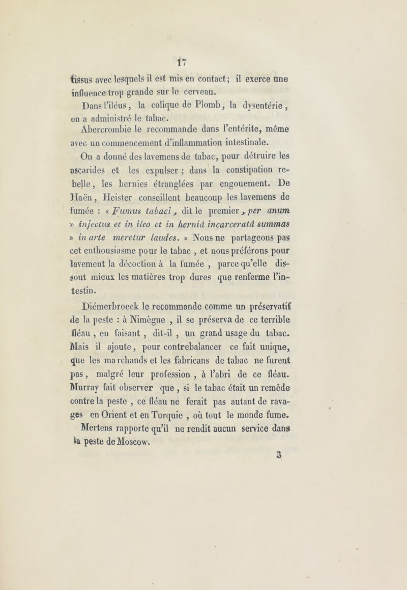 tissus avec lesquels il est mis en contact; il exerce une influence trop grande sur le cerveau. Dans Piléus, la colique de Plomb, la dysenterie , on a administré le tabac. Abercrombie le recommande dans l’entérite, même avec un commencement d’inflammation intestinale. On a donné des lavemens de tabac, pour détruire les ascarides et les expulser ; dans la constipation re- belle , les hernies étranglées par engouement. De Haën, Iicister conseillent beaucoup les lavemens de fumée : « Fumus tabacl j dit le premier per anum » injectus et in ileo et in herniâ incavceratâ summas jj in arte meretur laudes. » Nous ne partageons pas cet enthousiasme pour le tabac , et nous préférons pour lavement la décoction à la fumée , parce qu’elle dis- sout mieux les matières trop dures que renferme l’in- testin. Diémerbroeck le recommande comme un préservatif de la peste : à Nimègue , il se préserva de ce terrible fléau , en faisant , dit-il , un grand usage du tabac. Mais il ajoute, pour contrebalancer ce fait unique, que les marchands et les fabricans de tabac ne furent pas, malgré leur profession , à l’abri de ce fléau. Murray fait observer que , si le tabac était un remède contre la peste , ce fléau ne ferait pas autant de rava- ges en Orient et en Turquie , où tout le monde fume. Mertens rapporte qu’il ne rendit aucun service dans la peste de Moscow. 3