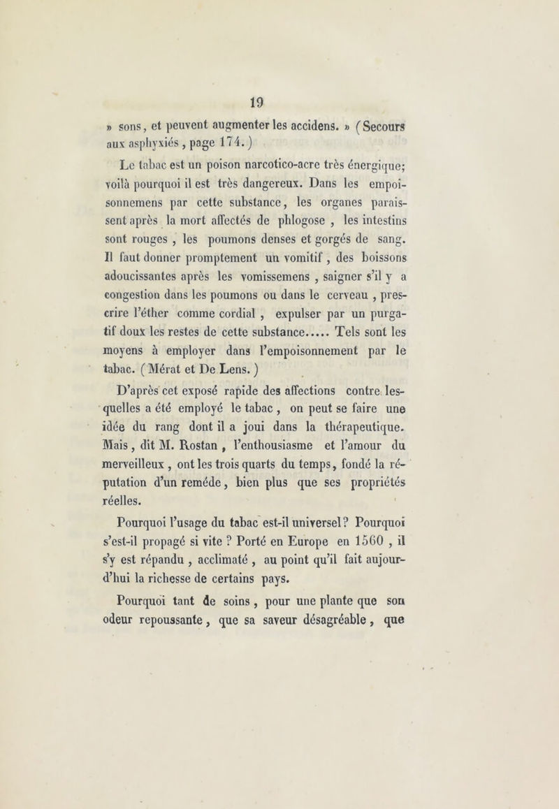 » sons, et peuvent augmenter les accidens. » (Secours aux asphyxiés , page 174.) Le tabac est un poison narcotico-acre très énergique; voilà pourquoi il est très dangereux. Dans les cmpoi- sonnemens par cette substance, les organes parais- sent après la mort affectés de phlogose , les intestins sont rouges , les poumons denses et gorgés de sang. Il faut donner promptement un vomitif , des boissons adoucissantes après les vomissemens , saigner s’il y a congestion dans les poumons ou dans le cerveau , pres- crire l’éther comme cordial , expulser par un purga- tif doux les restes de cette substance Tels sont les moyens à employer dans l’empoisonnement par le tabac. ( Mérat et De Lens. ) D’après cet exposé rapide des affections contre les- quelles a été employé le tabac , on peut se faire une idée du rang dont il a joui dans la thérapeutique. Mais, dit M. Rostan , l’enthousiasme et l’amour du merveilleux , ont les trois quarts du temps, fondé la ré- putation d’un remède, bien plus que ses propriétés réelles. Pourquoi l’usage du tabac est-il universel ? Pourquoi s’est-il propagé si vite ? Porté en Europe en 1560 , il s’y est répandu , acclimaté , au point qu’il fait aujour- d’hui la richesse de certains pays. Pourquoi tant de soins , pour une plante que sou odeur repoussante, que sa saveur désagréable, que