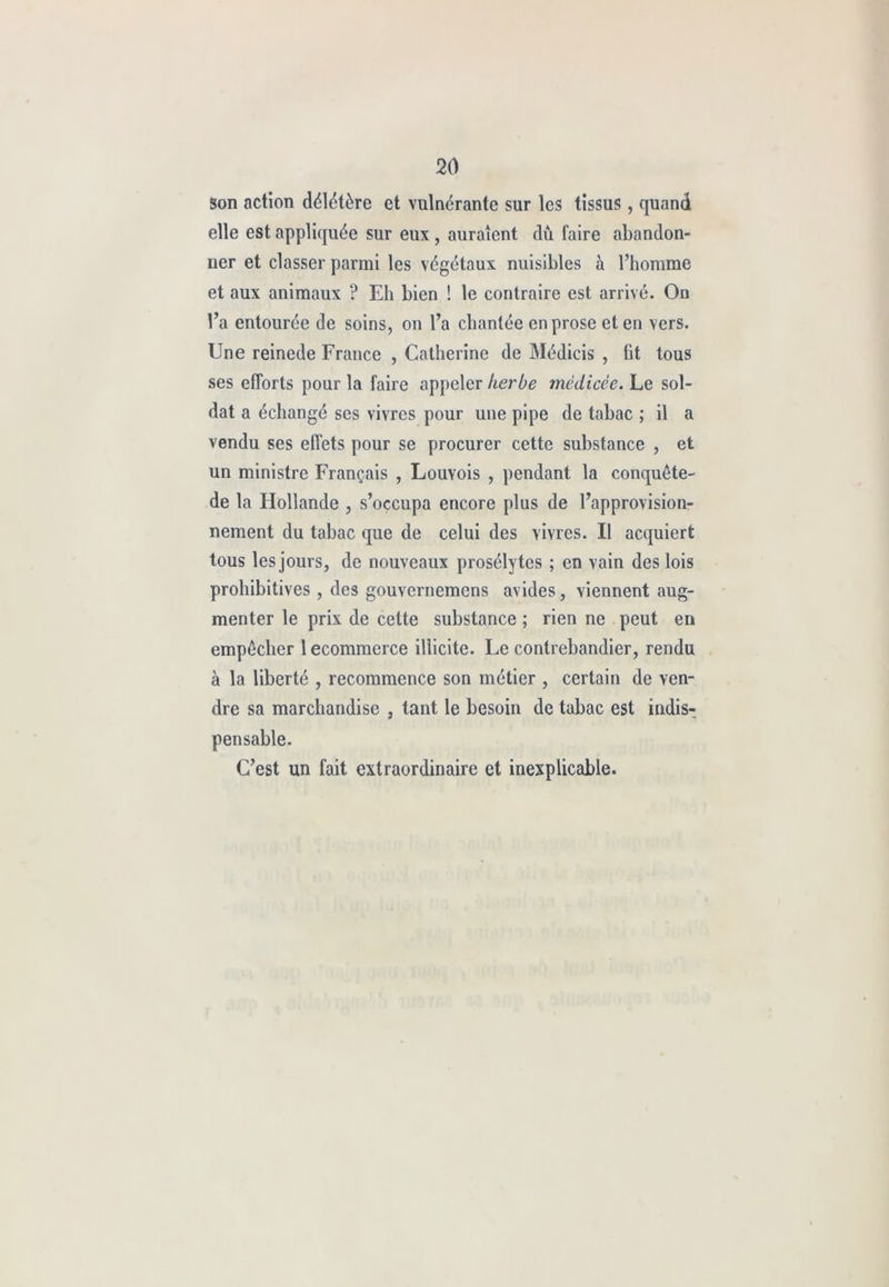 son action délétère et vulnérante sur les tissus, quand elle est appliquée sur eux, auraient dû faire abandon- ner et classer parmi les végétaux nuisibles à l’homme et aux animaux ? Eh bien ! le contraire est arrivé. On l’a entourée de soins, on l’a chantée en prose et en vers. Une reinede France , Catherine de Médicis , fit tous ses efforts pour la faire appeler herbe médicée. Le sol- dat a échangé ses vivres pour une pipe de tabac ; il a vendu ses effets pour se procurer cette substance , et un ministre Français , Louvois , pendant la conquête- de la Hollande , s’occupa encore plus de l’approvision- nement du tabac que de celui des vivres. Il acquiert tous les jours, de nouveaux prosélytes ; en vain des lois prohibitives , des gouvernemens avides, viennent aug- menter le prix de cette substance ; rien ne peut en empêcher 1 ecommerce illicite. Fe contrebandier, rendu à la liberté , recommence son métier , certain de ven- dre sa marchandise , tant le besoin de tabac est indis- pensable. C’est un fait extraordinaire et inexplicable.