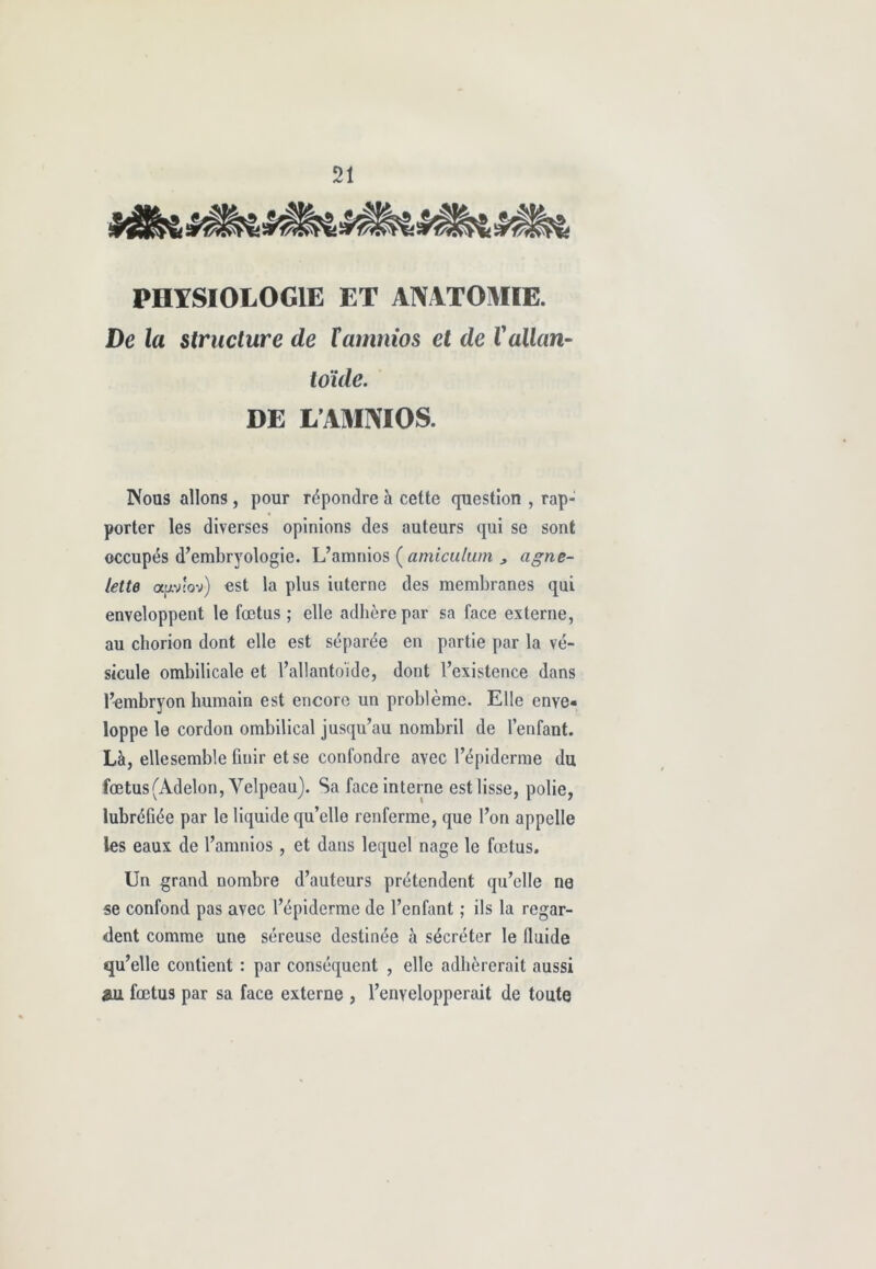 mMi» PHYSIOLOGIE ET ANATOMIE. De la structure de Xamnios et de Vallan- toïde. DE L AMNIOS. Nous allons , pour répondre à cette question , rap- porter les diverses opinions des auteurs qui se sont occupés d’embryologie. L’amnios ( amiculum > agne- lette apv'ov) est la plus interne des membranes qui enveloppent le fœtus ; elle adhère par sa face externe, au chorion dont elle est séparée en partie par la vé- sicule ombilicale et l’allantoide, dont l’existence dans l’embryon humain est encore un problème. Elle enve« loppe le cordon ombilical jusqu’au nombril de l’enfant. Là, ellesemble finir et se confondre avec l’épiderme du fœtus (Adelon, Velpeau). Sa face interne est lisse, polie, lubréfiée par le liquide qu’elle renferme, que l’on appelle les eaux de l’amnios, et dans lequel nage le fœtus. Un grand nombre d’auteurs prétendent qu’elle ne se confond pas avec l’épiderme de l’enfant ; ils la regar- dent comme une séreuse destinée à sécréter le lluide qu’elle contient : par conséquent , elle adhérerait aussi au fœtus par sa face externe , l’envelopperait de toute