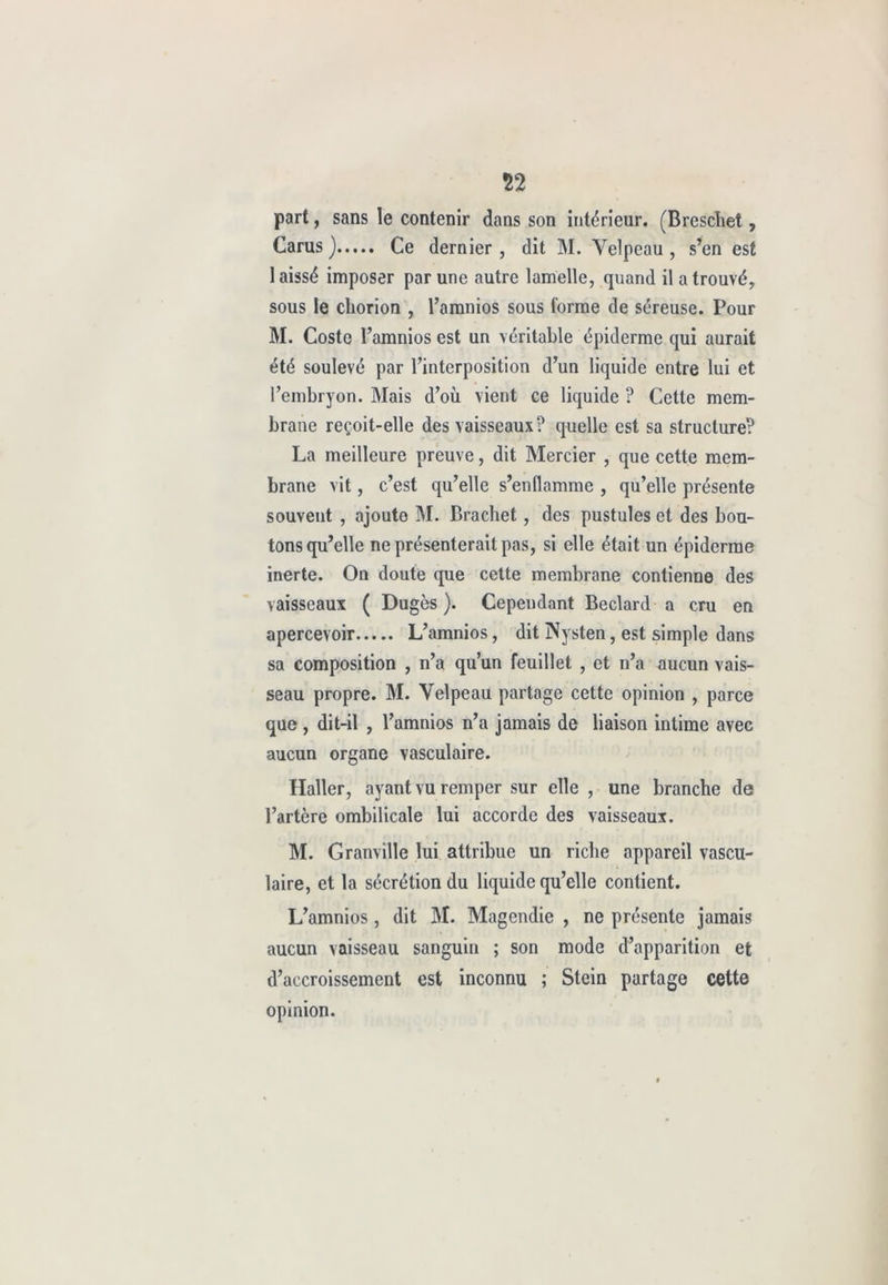 part, sans le contenir dans son intérieur. (Breschet, Carus ) Ce dernier , dit M. Velpeau , s’en est 1 aissé imposer par une autre lamelle, quand il a trouvé, sous le chorion , l’amnios sous l'orme de séreuse. Pour M. Coste l’amnios est un véritable épiderme qui aurait été soulevé par l’interposition d’un liquide entre lui et l’embryon. Mais d’où vient ce liquide ? Cette mem- brane reçoit-elle des vaisseaux? quelle est sa structure? La meilleure preuve, dit Mercier , que cette mem- brane vit, c’est qu’elle s’enflamme , qu’elle présente souvent , ajoute M. Brachet, des pustules et des bou- tons qu’elle ne présenterait pas, si elle était un épiderme inerte. On doute que cette membrane contienne des vaisseaux ( Dugès ). Cependant Beclard a cru en apercevoir L’amnios, dit Nysten, est simple dans sa composition , n’a qu’un feuillet , et n’a aucun vais- seau propre. M. Velpeau partage cette opinion , parce que, dit-il , l’amnios n’a jamais de liaison intime avec aucun organe vasculaire. Haller, ayant vu rempcr sur elle , une branche de l’artère ombilicale lui accorde des vaisseaux. M. Granville lui attribue un riche appareil vascu- laire, et la sécrétion du liquide qu’elle contient. L’amnios, dit M. Magendie , ne présente jamais aucun vaisseau sanguin ; son mode d’apparition et d’accroissement est inconnu ; Stein partage cette opinion.