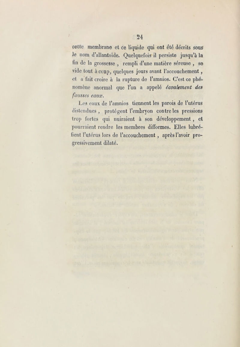 cette membrane et ce liquide qui ont été décrits souî le nom d’allantoïde. Quelquefois il persiste jusqu’à la Cil de la grossesse , rempli d’une matière séreuse , se vide tout à coup, quelques jours avant l’accouchement , et a fait croire à la rupture de l’amnios. C’est ce phé- nomène anormal que l’on a appelé écoulement de» fausses eaux. Les eaux de l’amnios tiennent les parois de l’utérus distendues, protègent l’embryon contre les pressions trop fortes qui nuiraient à son développement , et pourraient rendre les membres difformes. Elles lubré- Cent l’utérus lors de l’accouchement, après l’avoir pro- gressivement dilaté.