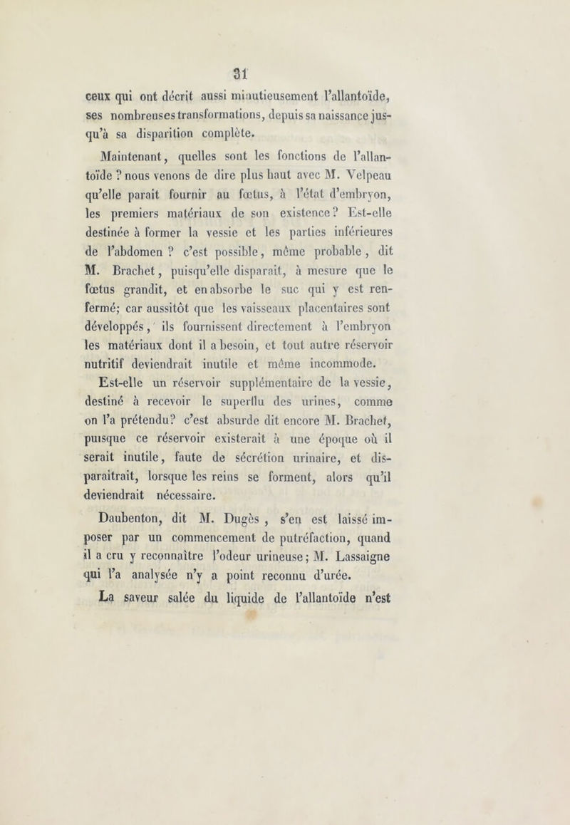 ai ceux qui ont décrit aussi minutieusement l’allantoïde, ses nombreuses transformations, depuis sa naissance jus- qu’à sa disparition complète. Maintenant, quelles sont les fonctions de l’allan- toïde ? nous venons de dire plus haut avec M. Velpeau qu’elle parait fournir au fœtus, à l’état d’embryon, les premiers matériaux de son existence? Est-elle destinée à former la vessie et les parties inférieures de l’abdomen ? c’est possible, même probable , dit M. Brachet, puisqu’elle disparait, à mesure que le fœtus grandit, et en absorbe le suc qui y est ren- fermé; car aussitôt que les vaisseaux placentaires sont développés, ils fournissent directement à l’embryon les matériaux dont il a besoin, et tout autre réservoir nutritif deviendrait inutile et même incommode. Est-elle un réservoir supplémentaire de la vessie, destiné à recevoir le superflu des urines, comme on l’a prétendu? c’est absurde dit encore M. Brachet, puisque ce réservoir existerait à une époque où il serait inutile, faute de sécrétion urinaire, et dis- paraitrait, lorsque les reins se forment, alors qu’il deviendrait nécessaire. Daubenton, dit M. Dugès , s’en est laissé im- poser par un commencement de putréfaction, quand il a cru y reconnaître l’odeur urineuse ; M. Lassaigne qui l’a analysée n’y a point reconnu d’urée. La saveur salée du liquide de l’allantoïde n’est