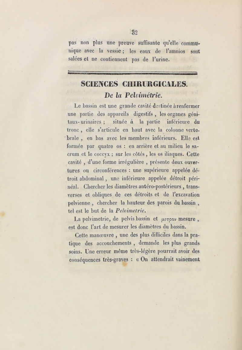 pas non plus une preuve suffisante qu’elle commu- nique avec la vessie ; les eaux de l’amnios sont salées et ne contiennent pas de l’urine. SCIENCES CHIRURGICALES. De la Pelvimétrie. Le bassin est une grande cavité destinée à renfermer une partie des appareils digestifs , les organes géni- taux-urinaires ; située à la partie inférieure du tronc , elle s’articule en haut avec la colonne verté- brale , en bas avec les membres inférieurs. Elle est formée par quatre os : en arrière et au milieu le sa- crum et le coccyx ; sur les côtés , les os iliaques. Cette cavité , d’une forme irrégulière , présente deux ouver- tures ou circonférences : une supérieure appelée dé- troit abdominal, une inférieure appelée détroit péri- néal. Chercher les diamètres antéro-postérieurs , trans- verses et obliques de ces détroits et de l’excavation pelvienne , chercher la hauteur des parois du bassin , tel est le but de la Pelvimelrie. La pelvimetrie, de pelvis bassin et [xsrpov mesure , est donc l’art de mesurer les diamètres du bassin. Cette manœuvre , une des plus difficiles dans la pra- tique des accouchements , demande les plus grands soins. Une erreur môme très-légère pourrait avoir des conséquences très-graves : « On attendrait vainement