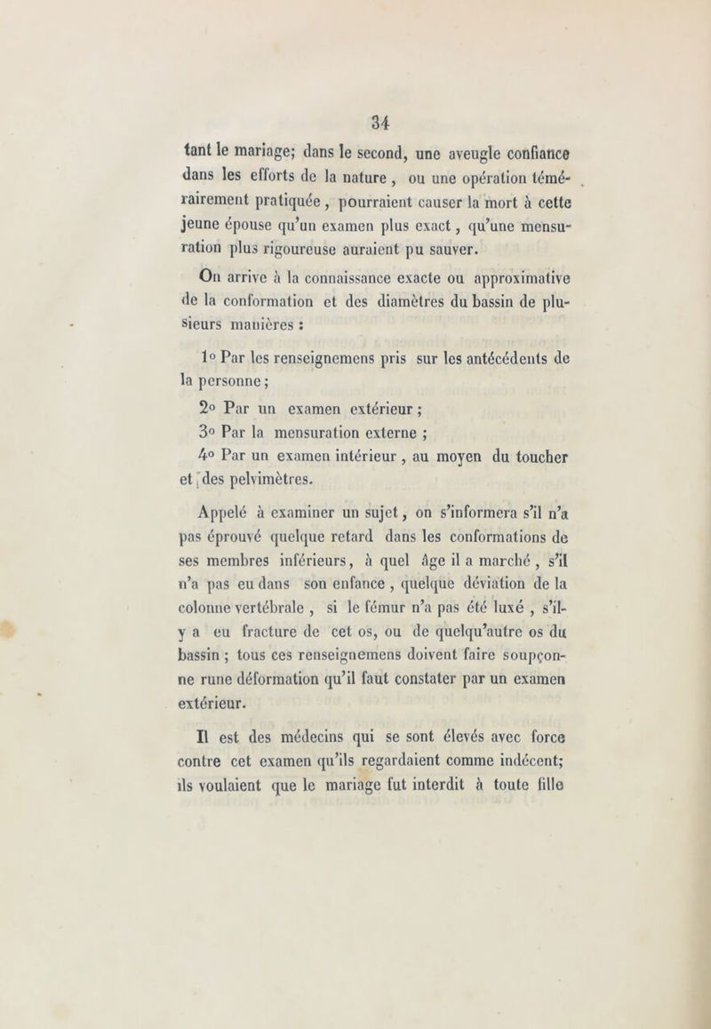 tant le mariage; dans le second, une aveugle confiance dans les efforts de la nature , ou une opération témé- rairement pratiquée , pourraient causer la mort à cette jeune épouse qu’un examen plus exact, qu’une mensu- ration plus rigoureuse auraient pu sauver. On arrive à la connaissance exacte ou approximative de la conformation et des diamètres du bassin de plu- sieurs manières : 1° Par les renseignemens pris sur les antécédents de la personne ; 2° Par un examen extérieur ; 3° Par la mensuration externe ; 4° Par un examen intérieur , au moyen du toucher et j des pelvimètres. Appelé à examiner un sujet, on s’informera s’il n’a pas éprouvé quelque retard dans les conformations de ses membres inférieurs, à quel âge il a marché , s’il n’a pas eu dans son enfance , quelque déviation de la colonne vertébrale , si le fémur n’a pas été luxé , s’il- y a eu fracture de cet os, ou de quelqu’aulre os du bassin ; tous ces renseignemens doivent faire soupçon- ne rune déformation qu’il faut constater par un examen extérieur. Il est des médecins qui se sont élevés avec force contre cet examen qu’ils regardaient comme indécent; ils voulaient que le mariage fut interdit à toute fille