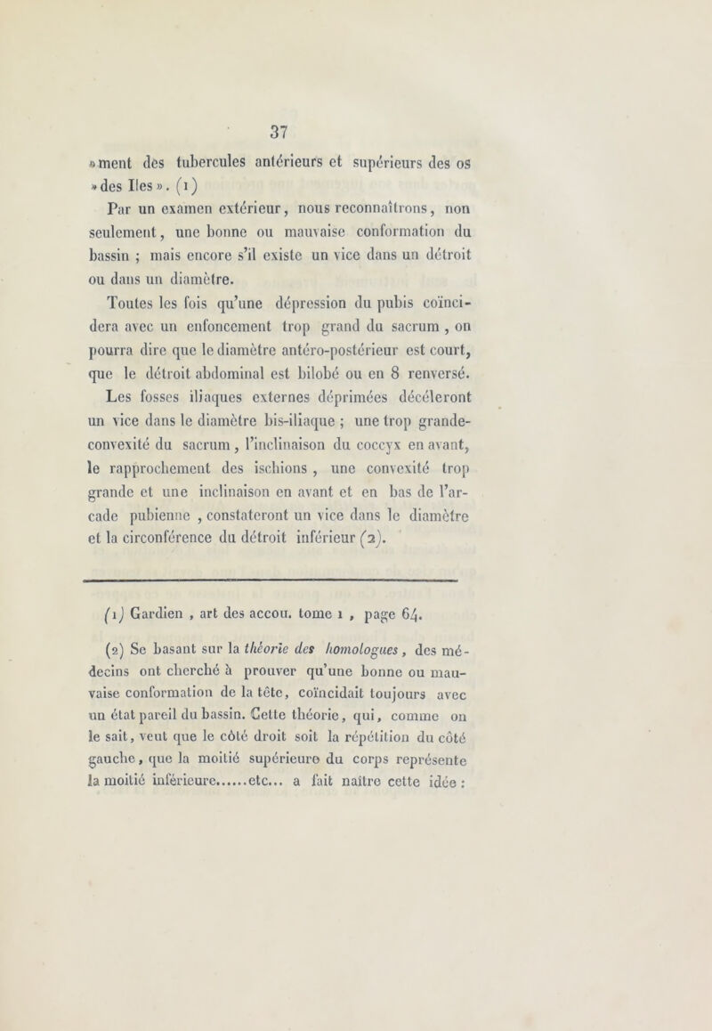 «ment des tubercules antérieurs et supérieurs tles os * des Iles ». (1 ) Par un examen extérieur, nous reconnaîtrons, non seulement, une bonne ou mauvaise conformation du bassin ; mais encore s’il existe un vice dans un détroit ou dans un diamètre. Toutes les fois qu’une dépression du pubis coïnci- dera avec un enfoncement trop grand du sacrum , on pourra dire que le diamètre antéro-postérieur est court, que le détroit abdominal est bilobé ou en 8 renversé. Les fosses iliaques externes déprimées décèleront un vice dans le diamètre bis-iliaque ; une trop grande- convexité du sacrum , l’inclinaison du coccyx en avant, le rapprochement des ischions , une convexité trop grande et une inclinaison en avant et en bas de l’ar- cade pubienne , constateront un vice dans le diamètre et la circonférence du détroit inférieur (2). ( 1 ) Gardien , art des accou. tome 1 , page 64. (2) Se basant sur la théorie des homologues , des mé- decins ont cherché h prouver qu’une bonne ou mau- vaise conformation de la tête, coïncidait toujours avec un état pareil du bassin. Celte théorie, qui, comme on le sait, veut que le côté droit soit la répétition du côté gauche, que la moitié supérieure du corps représente la moitié inférieure etc... a fait naître cette idée: