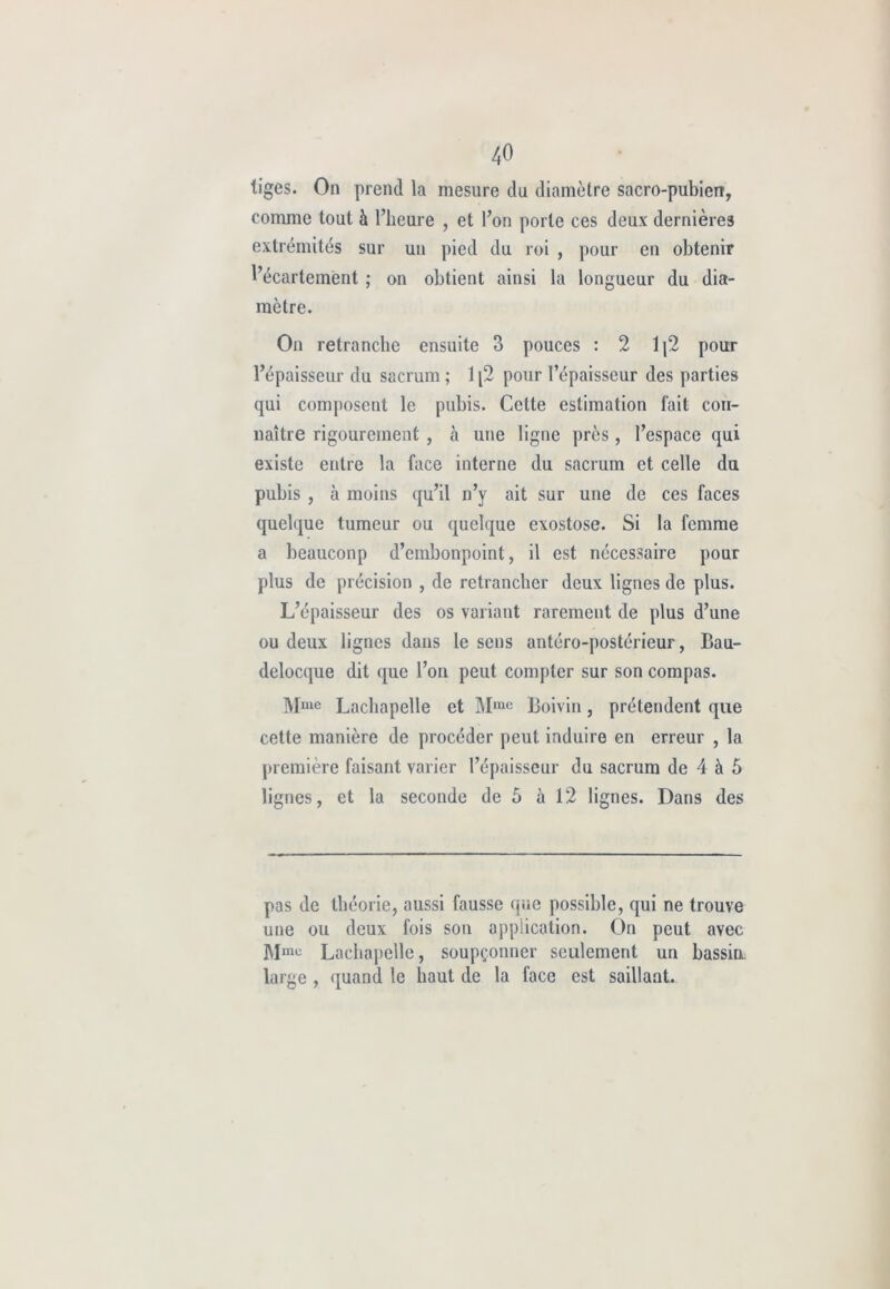 tiges. On prend la mesure du diamètre sacro-pubien, comme tout à l’heure , et l’on porte ces deux dernières extrémités sur un pied du roi , pour en obtenir l’écartement ; on obtient ainsi la longueur du dia- mètre. On retranche ensuite 3 pouces : 2 1(2 pour l’épaisseur du sacrum ; 1[2 pour l’épaisseur des parties qui composent le pubis. Celte estimation fait con- naître rigourement , à une ligne près , l’espace qui existe entre la face interne du sacrum et celle du pubis , à moins qu’il n’y ait sur une de ces faces quelque tumeur ou quelque exostose. Si la femme a beauconp d’embonpoint, il est nécessaire pour plus de précision , de retrancher deux lignes de plus. L’épaisseur des os variant rarement de plus d’une ou deux lignes dans le sens antéro-postérieur, Bau- delocque dit que l’on peut compter sur son compas. Mme Lachapelle et Mmc Boivin, prétendent que cette manière de procéder peut induire en erreur , la première faisant varier l’épaisseur du sacrum de 4 à 5 lignes, et la seconde de 5 à 12 lignes. Dans des pas de théorie, aussi fausse que possible, qui ne trouve une ou deux fois son application. On peut avec Mmu Lachapelle, soupçonner seulement un bassin large , quand le haut de la face est saillant.