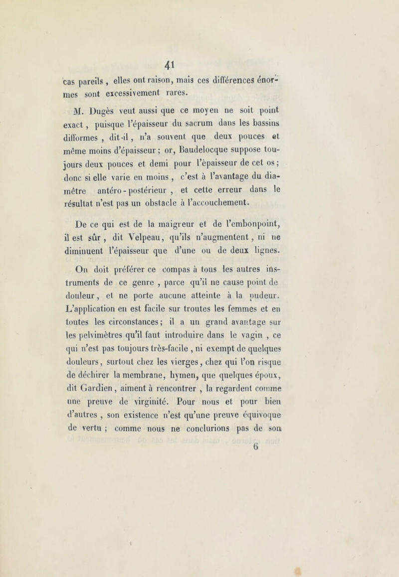 cas pareils , elles ont raison, mais ces différences énor- mes sont excessivement rares. M. Dugès veut aussi que ce moyen ne soit point exact, puisque l’épaisseur du sacrum dans les bassins difformes , dit-il, n’a souvent que deux pouces et même moins d’épaisseur ; or, Baudelocque suppose tou- jours deux pouces et demi pour l’épaisseur de cet os ; donc si elle varie en moins , c’est à l’avantage du dia- mètre antéro-postérieur , et celte erreur dans le résultat n’est pas un obstacle à l’accouchement. De ce qui est de la maigreur et de l’embonpoint, il est sûr, dit Velpeau, qu’ils n’augmentent, ni ne diminuent l’épaisseur que d’une ou de deux lignes. On doit préférer ce Compas à tous les autres ins- truments de ce genre , parce qu’il ne cause point de douleur, et ne porte aucune atteinte à la pudeur. L’application en est facile sur troutes les femmes et en toutes les circonstances; il a un grand avantage sur les pelvimètres qu’il faut introduire dans le vagin , ce qui n’est pas toujours très-facile , ni exempt de quelques douleurs, surtout chez les vierges, chez qui l’on risque de déchirer la membrane, hymen, que quelques époux, dit Gardien, aiment à rencontrer , la regardent comme une preuve de virginité. Pour nous et pour bien d’autres , son existence n’est qu’une preuve équivoque de vertu ; comme nous ne conclurions pas de son 1 6