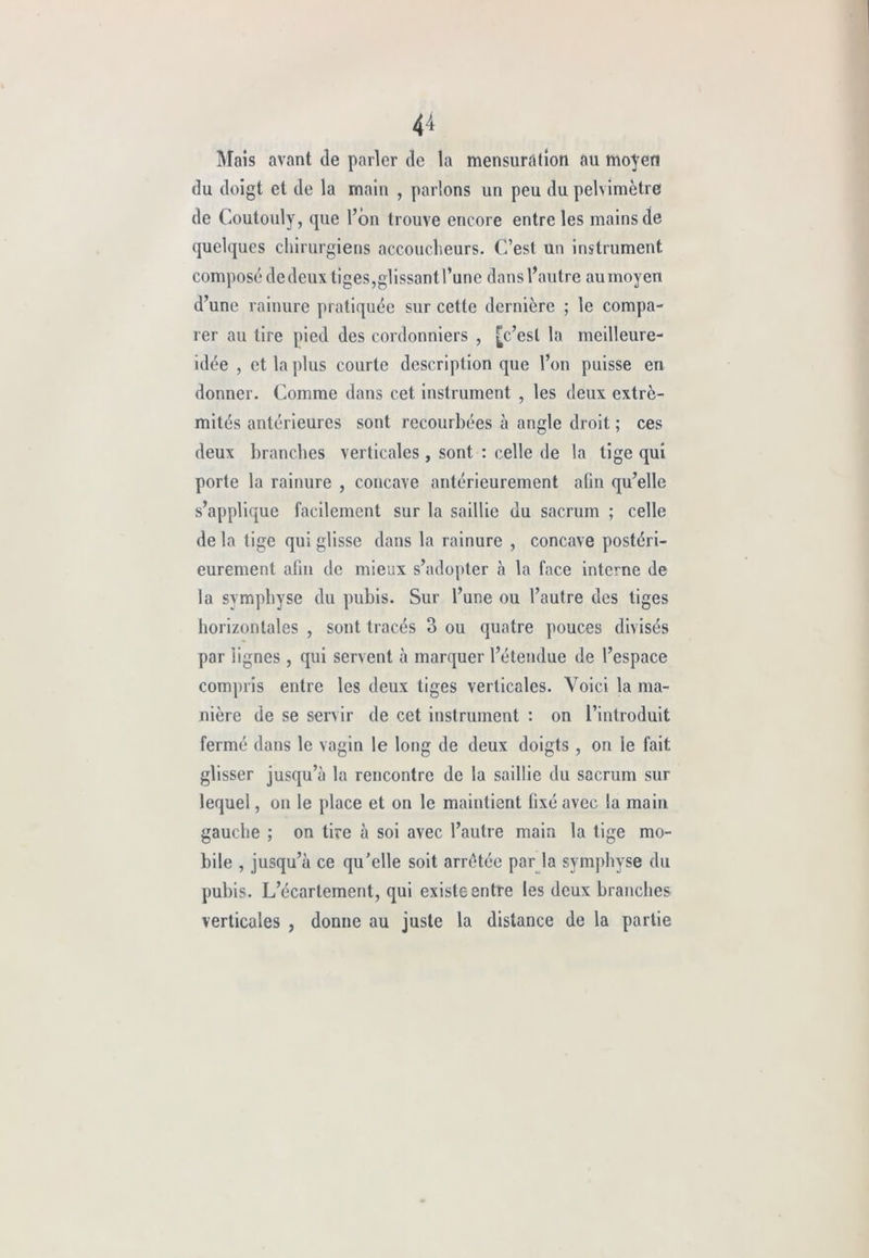 4-i Mais avant de parler de la mensuration au moyen du doigt et de la main , parlons un peu du pelvimètre de Coutouly, que l’on trouve encore entre les mains de quelques chirurgiens accoucheurs. C’est un instrument composé de deux liges,glissant l’une dans l’autre au moyen d’une rainure pratiquée sur cette dernière ; le compa- rer au tire pied des cordonniers , [c’est la meilleure- idée , et la plus courte description que l’on puisse en donner. Comme dans cet instrument , les deux extré- mités antérieures sont recourbées à angle droit ; ces deux branches verticales , sont : celle de la tige qui porte la rainure , concave antérieurement afin qu’elle s’applique facilement sur la saillie du sacrum ; celle de la tige qui glisse dans la rainure , concave postéri- eurement afin de mieux s’adopter à la face interne de la symphyse du pubis. Sur l’une ou l’autre des tiges horizontales , sont tracés 3 ou quatre pouces divisés par lignes, qui servent à marquer l’étendue de l’espace compris entre les deux tiges verticales. Voici la ma- nière de se servir de cet instrument : on l’introduit fermé dans le vagin le long de deux doigts , on le fait glisser jusqu’à la rencontre de la saillie du sacrum sur lequel, on le place et on le maintient fixé avec la main gauche ; on tire à soi avec l’autre main la tige mo- bile , jusqu’à ce qu’elle soit arrêtée par la symphyse du pubis. L’écartement, qui existe entre les deux branches verticales , donne au juste la distance de la partie