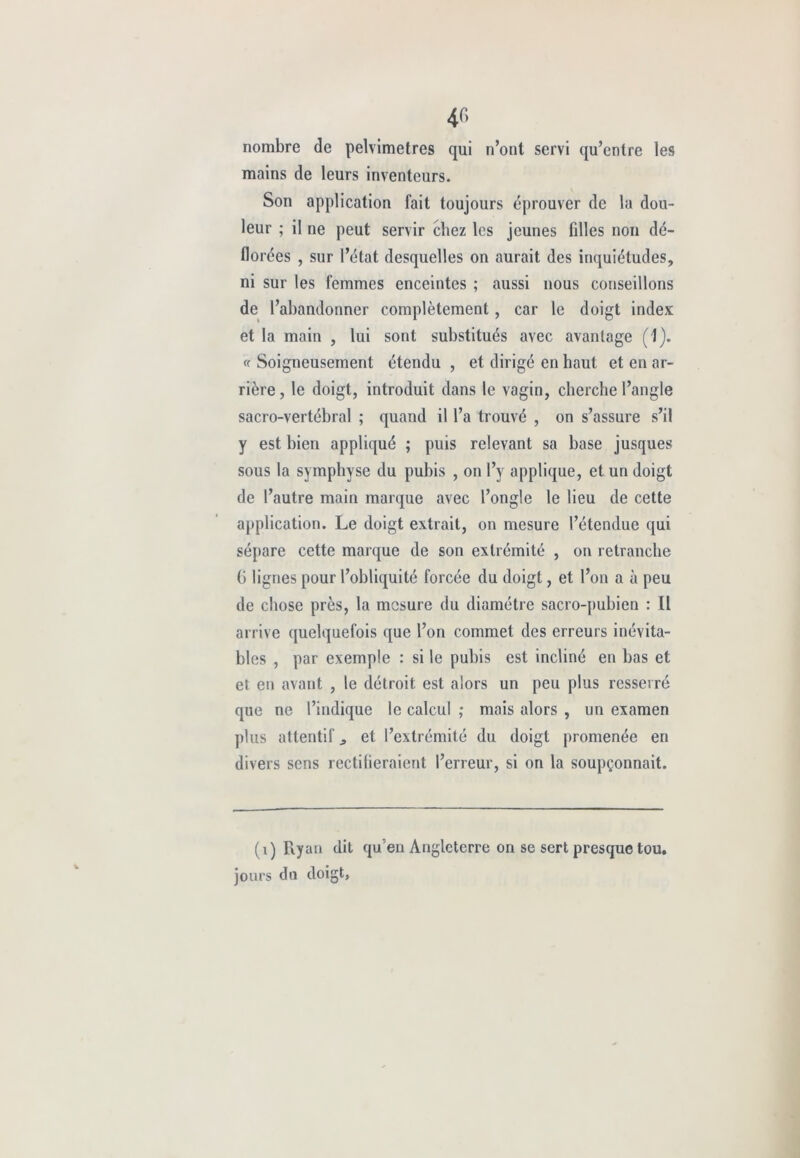 4f> nombre de pelvimetres qui n’ont servi qu’entre les mains de leurs inventeurs. Son application fait toujours éprouver de la dou- leur ; il ne peut servir chez les jeunes filles non dé- florées , sur l’état desquelles on aurait des inquiétudes, ni sur les femmes enceintes ; aussi nous conseillons de l’abandonner complètement , car le doigt index et la main , lui sont substitués avec avantage (1). « Soigneusement étendu , et dirigé en haut et en ar- rière, le doigt, introduit dans le vagin, cherche l’angle sacro-vertébral ; quand il l’a trouvé , on s’assure s’il y est bien appliqué ; puis relevant sa base jusques sous la symphyse du pubis , on l’y applique, et un doigt de l’autre main marque avec l’ongle le lieu de cette application. Le doigt extrait, on mesure l’étendue qui sépare cette marque de son extrémité , on retranche G lignes pour l’obliquité forcée du doigt, et l’on a à peu de chose près, la mesure du diamètre sacro-pubien : Il arrive quelquefois que l’on commet des erreurs inévita- bles , par exemple : si le pubis est incliné en bas et et en avant , le détroit est alors un peu plus resserré que ne l’indique le calcul ; mais alors , un examen plus attentif ^ et l’extrémité du doigt promenée en divers sens rectilieraient l’erreur, si on la soupçonnait. (0 Ky an dit qu’en Angleterre on se sert presque tou. jours du doigt,