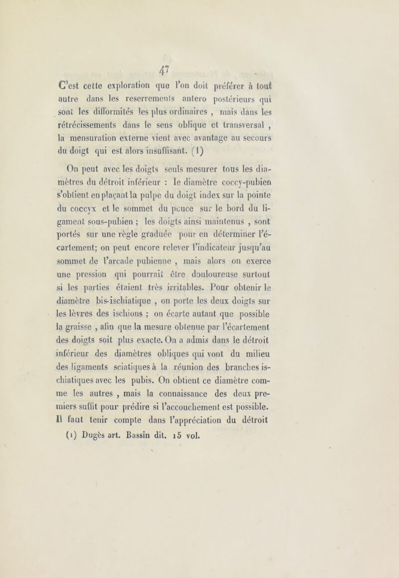 4? CW cette exploration quo l’on doit proférer à touf autre dans les reserremenîs antero postérieurs qui sont les difformités les plus ordinaires , mais dans les rétrécissements dans le sens oblique et transversal , la mensuration externe vient avec avantage au secours du doigt qui est alors insuffisant. (1) On peut avec les doigts seuls mesurer tous les dia- mètres du détroit inférieur : le diamètre coccv-pubien s’obtient en plaçant la pulpe du doigt index sur la pointe du coccyx et le sommet du pcuce sur le bord du li- gament sous-pubien ; les doigts ainsi maintenus , sont portés sur une règle graduée pour en déterminer l’é- cartement; on peut encore relever l’indicateur jusqu’au sommet de l’arcade pubienne , mais alors on exerce une pression qui pourrait être douloureuse surtout si les parties étaient très irritables. Pour obtenir le diamètre bis-iscbiatique , on porte les deux doigts sur les lèvres des ischions ; on écarte autant que possible la graisse , afin que la mesure obtenue par l’écartement des doigts soit plus exacte. On a admis dans le détroit inférieur des diamètres obliques qui vont du milieu des ligaments sciatiques à la réunion des branches is- chiatiques avec les pubis. On obtient ce diamètre com- me les autres , mais la connaissance des deux pre- miers suffit pour prédire si l’accouchement est possible. 11 faut tenir compte dans l’appréciation du détroit