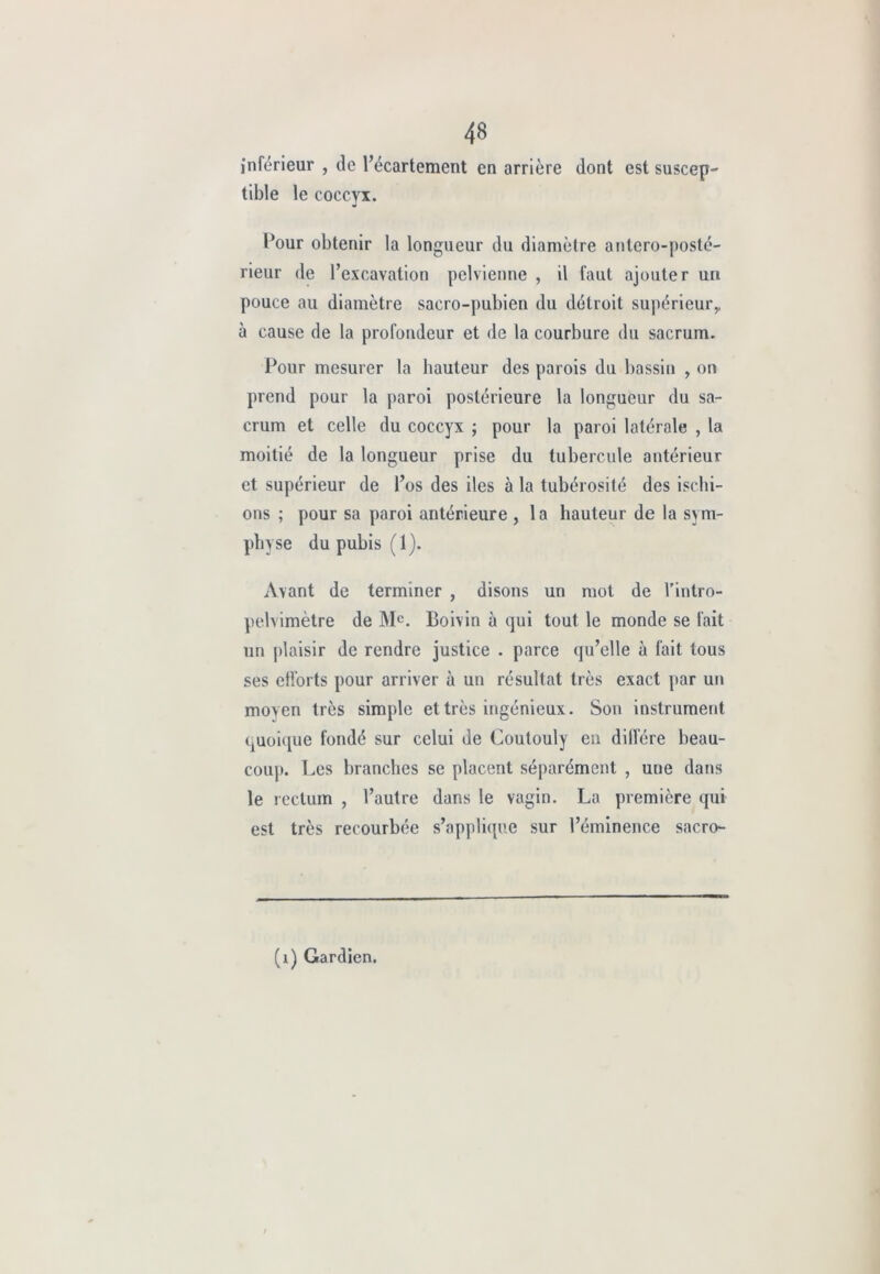 inférieur , de l’écartement en arrière dont est suscep- tible le coccyx. Pour obtenir la longueur du diamètre antero-posté- rieur de l’excavation pelvienne , il faut ajouter un pouce au diamètre sacro-pubien du détroit supérieur,, à cause de la profondeur et de la courbure du sacrum. Pour mesurer la hauteur des parois du bassin , on prend pour la paroi postérieure la longueur du sa- crum et celle du coccyx ; pour la paroi latérale , la moitié de la longueur prise du tubercule antérieur et supérieur de l’os des iles à la tubérosité des ischi- ons ; pour sa paroi antérieure , la hauteur de la sym- physe du pubis (1). Avant de terminer , disons un mot de l’intro- pelvimètre de Me. Boivin à qui tout le monde se fait un plaisir de rendre justice . parce qu’elle à fait tous ses efforts pour arriver à un résultat très exact par un moven très simple et très ingénieux. Son instrument quoique fondé sur celui de Coutouly en diffère beau- coup. Les branches se placent séparément , une dans le rectum , l’autre dans le vagin. La première qui est très recourbée s’applique sur l’éminence sacro- (1) Gardien.
