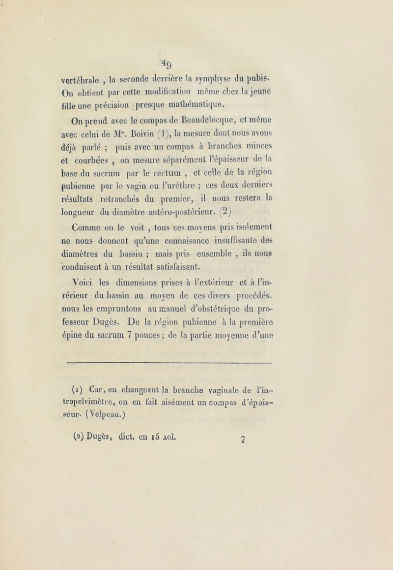 49 vertébrale , la seconde derrière la symphyse du pubis. On obtient par cette modification même chez la jeune fille une précision 'presque mathématique. On prend avec le compas de Beaudelocque, et même avec celui de M°. Boivin (1), la mesure dont nous avons déjà parlé ; puis avec un compas à branches minces et courbées , on mesure séparément l’épaisseur de la base du sacrum par le rectum , et celle de la région pubienne par le vagin ou l’uréthre ; ces deux derniers résultats retranchés du premier, il nous restera la longueur du diamètre antéro-postérieur. (2) Comme on le voit , tous ces moyens pris isolement ne nous donnent qu’une connaisance insuffisante des diamètres du bassin ; mais pris ensemble , ils nous conduisent à un résultat satisfaisant. Voici les dimensions prises à l’extérieur et à Vin- rérieur du bassin au moyen de ces divers procédés, nous les empruntons au manuel d’obstétrique du pro- fesseur Dugès. De la région pubienne à la première épine du sacrum 7 pouces ; de la partie moyenne d’une (î) Car, en changeant la branche vaginale de Vin— tropelvimètre, on en fait aisément un compas d’épais- seur- (Velpeau.) (2) Dugès, dict. en i5 Aol.