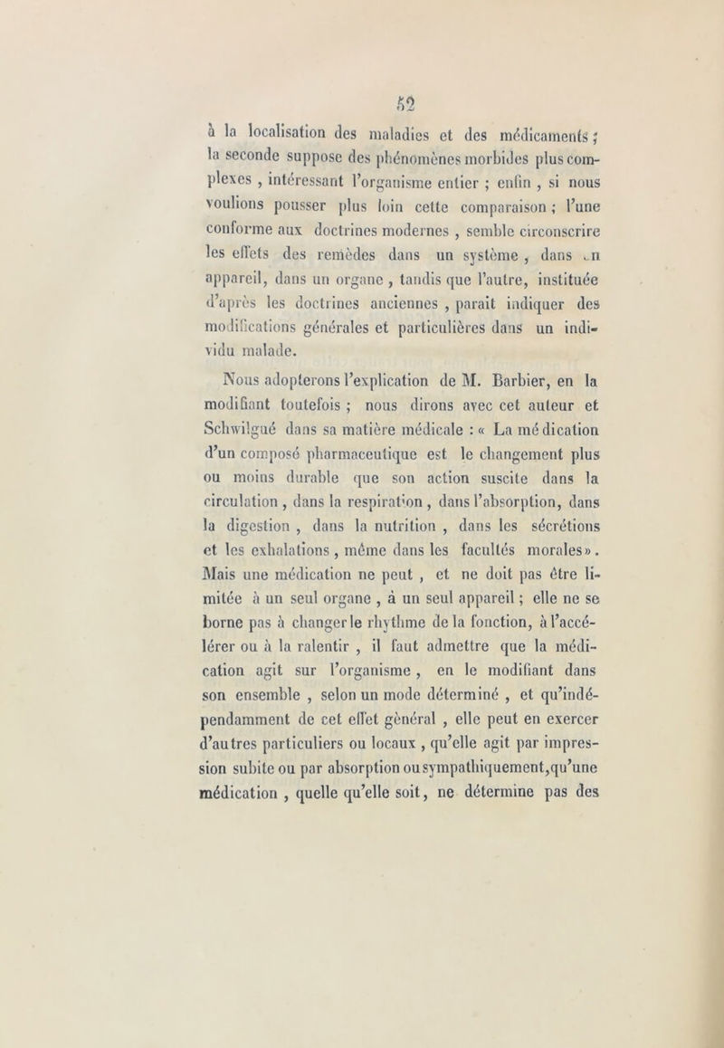 a la localisation des maladies et des médicaments ; la seconde suppose des phénomènes morbides plus com- plexes , intéressant l’organisme entier ; enfin , si nous voulions pousser plus loin cette comparaison ; l’une conforme aux doctrines modernes , semble circonscrire les efiets des remèdes dans un système , dans ..n appareil, dans un organe , tandis que l’autre, instituée d après les doctrines anciennes , parait indiquer des modifications générales et particulières dans un indi- vidu malade. Nous adopterons l’explication de M. Barbier, en la modifiant toutefois ; nous dirons avec cet auteur et Schwilgué dans sa matière médicale : « La médication d’un composé pharmaceutique est le changement plus ou moins durable que son action suscite dans la circulation , dans la respiration , dans l’absorption, dans la digestion , dans la nutrition , dans les sécrétions et les exhalations , même dans les facultés morales». Mais une médication ne peut , et ne doit pas être li- mitée cà un seul organe , à un seul appareil ; elle ne se borne pas à changer le rhythme delà fonction, à l’accé- lérer ou à la ralentir , il faut admettre que la médi- cation agit sur l’organisme , en le modifiant dans son ensemble , selon un mode déterminé , et qu’indé- pendamment de cet effet général , elle peut en exercer d’autres particuliers ou locaux , qu’elle agit par impres- sion subite ou par absorption ou sympathiquement,qu’une médication , quelle qu’elle soit, ne détermine pas des