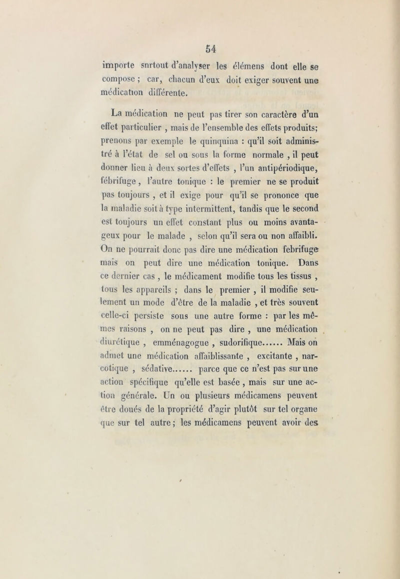 importe snrtout d’analyser les élémens dont elle se compose ; car, chacun d’eux doit exiger souvent une médication différente. La médication ne peut pas tirer son caractère d’un etlet particulier , mais de l’ensemble des effets produits; prenons par exemple le quinquina : qu’il soit adminis- tré à l’état de sel ou sous la forme normale , il peut donner lieu à deux sortes d’effets , l’un antipériodique, fébrifuge, l’autre tonique : le premier ne se produit pas toujours , et il exige pour qu’il se prononce que la maladie soit à type intermittent, tandis que le second est toujours un effet constant plus ou moins avanta- geux pour le malade , selon qu’il sera ou non affaibli. On ne pourrait donc pas dire une médication fébrifuge mais on peut dire une médication tonique. Dans ce dernier cas , le médicament modifie tous les tissus , tous les appareils ; dans le premier , il modifie seu- lement un mode d’étre de la maladie , et très souvent celle-ci persiste sous une autre forme : par les mê- mes raisons , on ne peut pas dire , une médication diurétique , emménagogue , sudorifique Mais on admet une médication affaiblissante , excitante , nar- cotique , sédative parce que ce n’est pas sur une action spécifique qu’elle est basée , mais sur une ac- tion générale. Un ou plusieurs médicamens peuvent être doués de la propriété d’agir plutôt sur tel organe que sur tel autre ; les médicamens peuvent avoir des