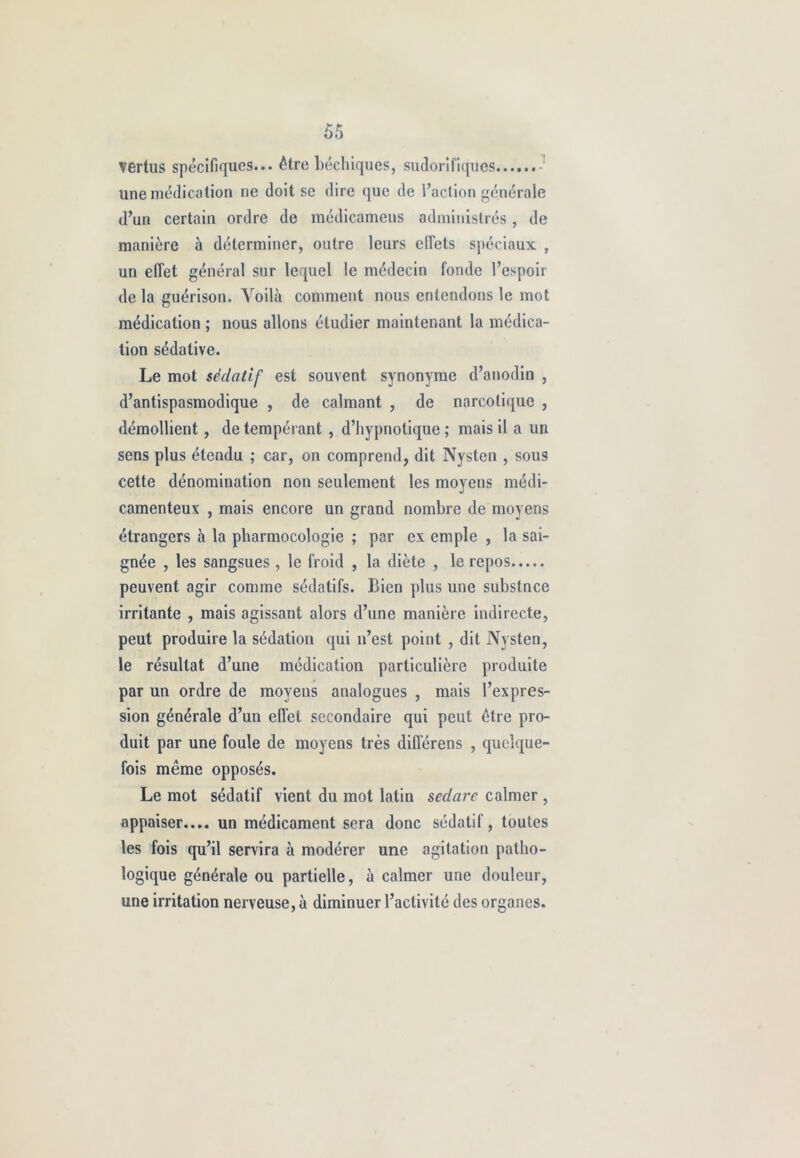 vertus spécifiques... être béchiques, sudorifiques une médication ne doit se dire que de l’action générale d’un certain ordre de médicamens administrés, de manière à déterminer, outre leurs effets spéciaux , un effet général sur lequel le médecin fonde l’espoir de la guérison. Voilà comment nous entendons le mot médication ; nous allons étudier maintenant la médica- tion sédative. Le mot sédatif est souvent synonyme d’anodin , d’antispasmodique , de calmant , de narcotique , démollient, de tempérant , d’hypnotique ; mais il a un sens plus étendu ; car, on comprend, dit Nysten , sous cette dénomination non seulement les moyens médi- camenteux , mais encore un grand nombre de moyens étrangers à la pharmocologie ; par ex emple , la sai- gnée , les sangsues, le froid , la diète , le repos peuvent agir comme sédatifs. Bien plus une substnce irritante , mais agissant alors cl’une manière indirecte, peut produire la sédation qui n’est point , dit Nysten, le résultat d’une médication particulière produite par un ordre de moyens analogues , mais l’expres- sion générale d’un effet secondaire qui peut être pro- duit par une foule de moyens très diflerens , quelque- fois même opposés. Le mot sédatif vient du mot latin sedare calmer , appaiser.... un médicament sera donc sédatif, toutes les fois qu’il servira à modérer une agitation patho- logique générale ou partielle, à calmer une douleur, une irritation nerveuse, à diminuer l’activité des organes.