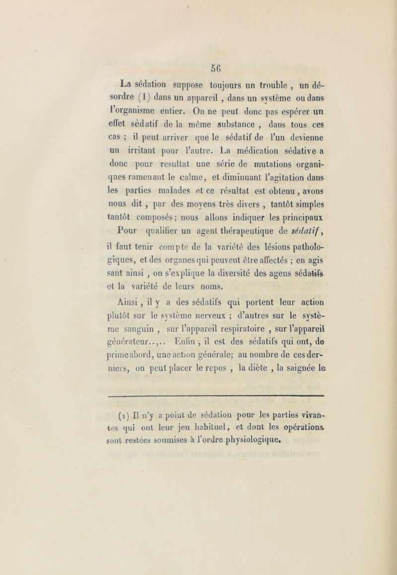 t 56 La sédation suppose toujours un trouble , un dé- sordre (1) dans un appareil , dans un système ou dans l’organisme entier. On ne peut donc pas espérer un eilet sédatif de la meme substance , dans tous ces cas ; il peut arriver que le sédatif de l’un devienne un irritant pour l’autre. La médication sédative a donc pour résultat une série de mutations organi- ques ramenant le calme, et diminuant l’agitation dans les parties malades et ce résultat est obtenu, avons nous dit , par des moyens très divers , tantôt simples tantôt composés ; nous allons indiquer les principaux Pour qualifier un agent thérapeutique de sédatif, il faut tenir compte de la variété des lésions patholo- giques, et des organes qui peuvent être affectés ; en agis sant ainsi , on s’explique la diversité des agens sédatifs et la variété de leurs noms. Ainsi , il y a des sédatifs qui portent leur action plutôt sur le système nerveux ; d’autres sur le systè- me sanguin , sur l’appareil respiratoire , sur l’appareil générateur..,.. Enfin , il est des sédatifs qui ont, de priiricabord, une action générale; au nombre de ces der- niers, on peut placer le repos , la diète , la saignée le (1) Il n’y a point de sédation pour les parties vivan- tes qui ont leur jeu habituel, et dont les opérations, sont restées soumises à l’ordre physiologique.