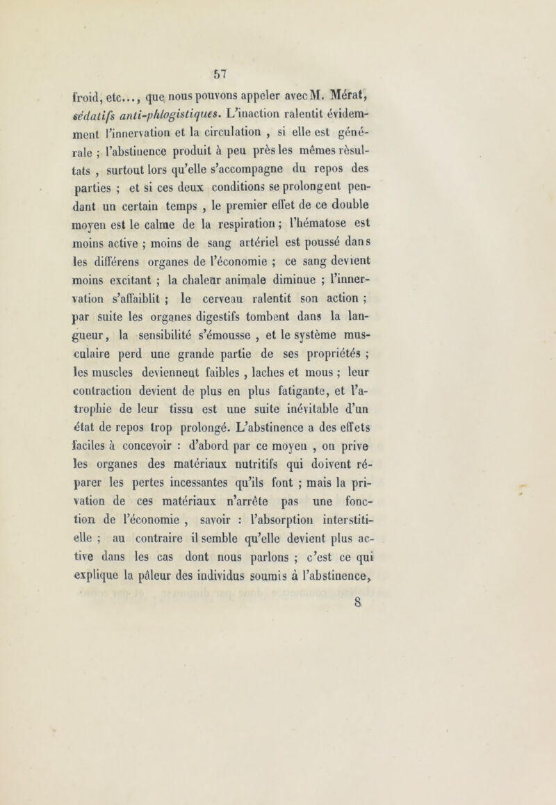 froid, etc..., que nous pouvons appeler avecM. Mérat, sédatifs anti-phlogistiques. L’inaction ralentit évidem- ment l’innervation et la circulation , si elle est géné- rale ; l’abstinence produit à peu près les mêmes résul- tats , surtout lors qu’elle s’accompagne du repos des parties ; et si ces deux conditions se prolongent pen- dant un certain temps , le premier effet de ce double moyen est le calme de la respiration ; l’hématose est moins active ; moins de sang artériel est poussé dans les différens organes de l’économie ; ce sang devient moins excitant ; la chaleur animale diminue ; l’inner- vation s’affaiblit ; le cerveau ralentit son action ; par suite les organes digestifs tombent dans la lan- gueur, la sensibilité s’émousse, et le système mus- culaire perd une grande partie de ses propriétés ; les muscles deviennent faibles , lâches et mous ; leur contraction devient de plus en plus fatigante, et l’a- trophie de leur tissu est une suite inévitable d’un état de repos trop prolongé. L’abstinence a des effets faciles à concevoir : d’abord par ce moyen , on prive les organes des matériaux nutritifs qui doivent ré- parer les pertes incessantes qu’ils font ; mais la pri- vation de ces matériaux n’arrête pas une fonc- tion de l’économie , savoir : l’absorption interstiti- elle ; au contraire il semble qu’elle devient plus ac- tive dans les cas dont nous parlons ; c’est ce qui explique la pâleur des individus soumis à l’abstinence, 8