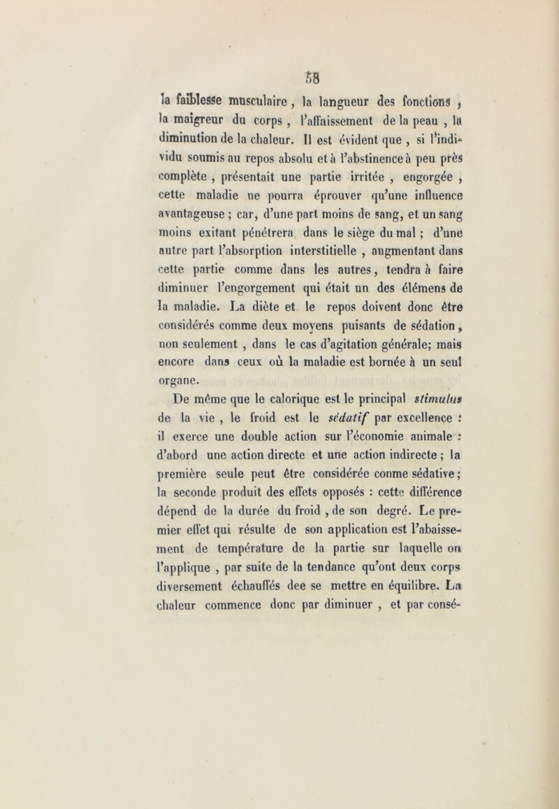 la faiblesse musculaire , la langueur des fonctions , la maigreur du corps , l’affaissement de la peau , la diminution de la chaleur. Il est évident que , si l’indi- vidu soumis au repos absolu et à l’abstinence à peu près complète , présentait une partie irritée , engorgée , cette maladie ne pourra éprouver qu’une influence avantageuse ; car, d’une part moins de sang, et un sang moins exitant pénétrera dans le siège du mal ; d’une autre part l’absorption interstitielle , augmentant dans cette partie comme dans les autres, tendra à faire diminuer l’engorgement qui était un des élémens de la maladie. La diète et le repos doivent donc être considérés comme deux moyens puisants de sédation , non seulement , dans le cas d’agitation générale; mais encore dans ceux où la maladie est bornée à un seul organe. De même que le calorique est le principal stimulus de la vie , le froid est le sédatif par excellence .* il exerce une double action sur l’économie animale : d’abord une action directe et une action indirecte; la première seule peut être considérée conme sédative ; la seconde produit des effets opposés : cette différence dépend de la durée du froid , de son degré. Le pre- mier effet qui résulte de son application est l’abaisse- ment de température de la partie sur laquelle on l’applique , par suite de la tendance qu’ont deux corps diversement échauffés dee se mettre en équilibre. La chaleur commence donc par diminuer , et par consé-