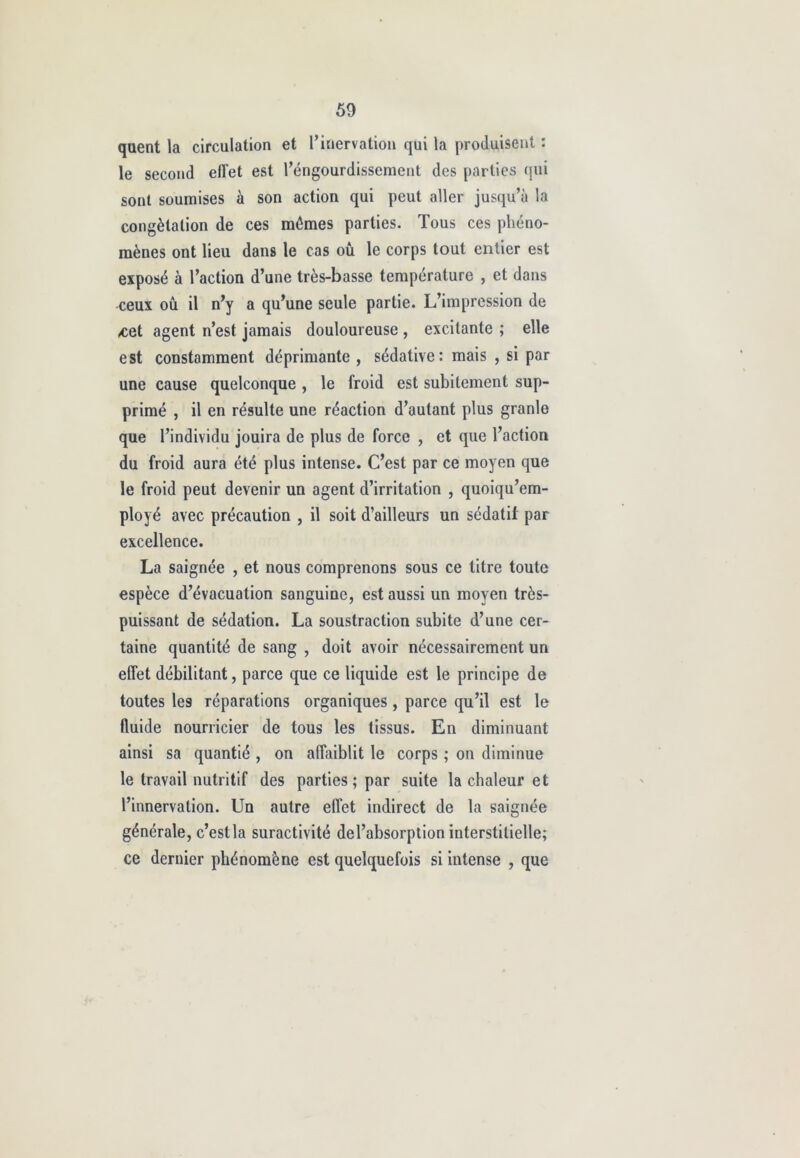 quent la circulation et Pinervation qui la produisent : le second effet est Péngourdissement des parties qui sont soumises à son action qui peut aller jusqu’à la congélation de ces mêmes parties. Tous ces phéno- mènes ont lieu dans le cas ou le corps tout entier est exposé à l’action d’une très-basse température , et dans -ceux ou il n’y a qu’une seule partie. L’impression de Æet agent n’est jamais douloureuse , excitante ; elle est constamment déprimante , sédative: mais , si par une cause quelconque , le froid est subitement sup- primé , il en résulte une réaction d’autant plus granle que l’individu jouira de plus de force , et que l’action du froid aura été plus intense. C’est par ce moyen que le froid peut devenir un agent d’irritation , quoiqu’em- ployé avec précaution , il soit d’ailleurs un sédatif par excellence. La saignée , et nous comprenons sous ce litre toute espèce d’évacuation sanguine, est aussi un moyen très- puissant de sédation. La soustraction subite d’une cer- taine quantité de sang , doit avoir nécessairement un effet débilitant, parce que ce liquide est le principe de toutes les réparations organiques, parce qu’il est le fluide nourricier de tous les tissus. En diminuant ainsi sa quantié , on affaiblit le corps ; on diminue le travail nutritif des parties ; par suite la chaleur et l’innervation. Un autre effet indirect de la saignée générale, c’estla suractivité del’absorption interstitielle; ce dernier phénomène est quelquefois si intense , que