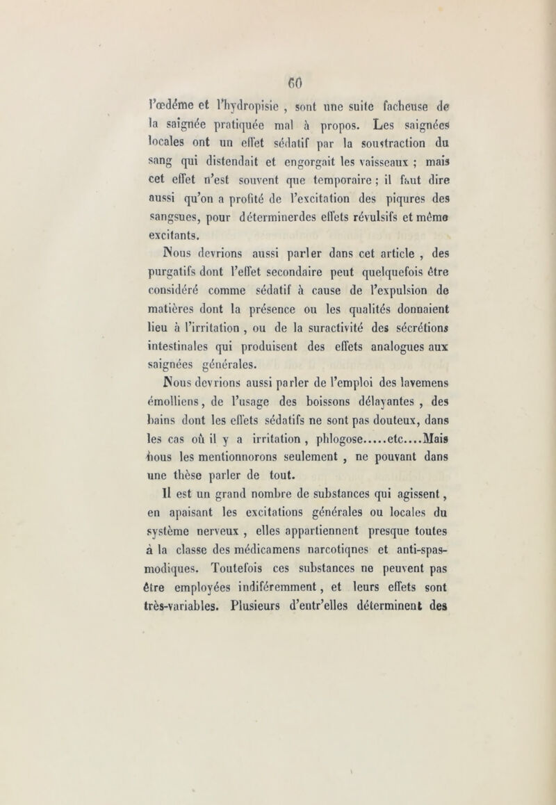 l’œdémc et l’hydropisie , sont une suite fâcheuse de la saignée pratiquée mal à propos. Les saignées locales ont un effet sédatif par la soustraction du sang qui distendait et engorgait les vaisseaux ; mais cet effet n’est souvent que temporaire ; il faut dire aussi qu’on a profité de l’excitation des piqûres des sangsues, pour déterminerdes elfets révulsifs et même excitants. Nous devrions aussi parler dans cet article , des purgatifs dont l’effet secondaire peut quelquefois être considéré comme sédatif à cause de l’expulsion de matières dont la présence ou les qualités donnaient lieu à l’irritation , ou de la suractivité des sécrétions intestinales qui produisent des effets analogues aux saignées générales. Nous devrions aussi parler de l’emploi des lavemens émolliens, de l’usage des boissons délayantes , des bains dont les effets sédatifs ne sont pas douteux, dans les cas où il y a irritation , phlogose etc....Mais bous les mentionnorons seulement , ne pouvant dans une thèse parler de tout. Il est un grand nombre de substances qui agissent, en apaisant les excitations générales ou locales du système nerveux , elles appartiennent presque toutes à la classe des médicamens narcotiqnes et anti-spas- modiques. Toutefois ces substances ne peuvent pas être employées indiféremment, et leurs effets sont très-variables. Plusieurs d’entr’elles déterminent des