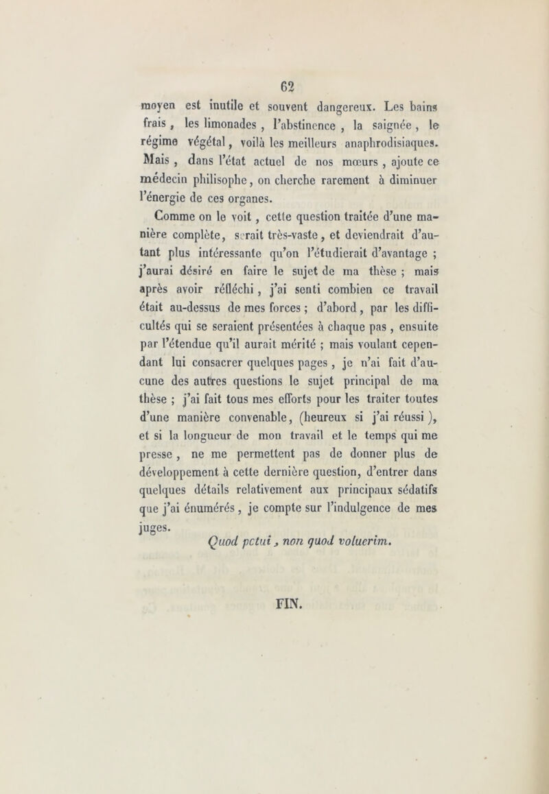 moyen est inutile et souvent dangereux. Les bains frais , les limonades , l’abstinence , la saignée , le régime végétal, voilà les meilleurs anaphrodisiaques. Mais , dans l’état actuel de nos mœurs , ajoute ce médecin philisophe, on cherche rarement à diminuer l’énergie de ces organes. Comme on le voit , cette question traitée d’une ma- nière complète, serait très-vaste , et deviendrait d’au- tant plus intéressante qu’on l’étudierait d’avantage ; j’aurai désiré en faire le sujet de ma thèse ; mais après avoir réfléchi, j’ai senti combien ce travail était au-dessus de mes forces ; d’abord , par les diffi- cultés qui se seraient présentées à chaque pas, ensuite par l’étendue qu’il aurait mérité ; mais voulant cepen- dant lui consacrer quelques pages , je n’ai fait d’au- cune des autres questions le sujet principal de ma thèse ; j’ai fait tous mes efforts pour les traiter toutes d’une manière convenable, (heureux si j’ai réussi ), et si la longueur de mon travail et le temps qui me presse , ne me permettent pas de donner plus de développement à cette dernière question, d’entrer dans quelques détails relativement aux principaux sédatifs que j’ai énumérés, je compte sur l’indulgence de mes juges. Quod petui j, non quod voluerim. FIN.