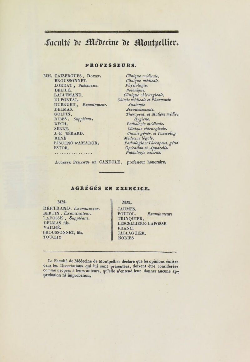 SacnlU îic iVifàecmt 'de Ittmityfüier. PROFESSEURS. MM. CAIZERGUES , Doykji. BROUSSONNET. LORDAT , Pbésident. DELILE. LALLEMAND, DUPORTAL. DI1BRUEIL, Examinateur. DELMAS. GOLEIN. RIBES , Suppléant, RECH. SERRE. J.-E BÊRARD. RENÉ RISUENO d'AMADOR. ESTOR. Clinique médicale. Clinique médicale. Physiologie. Botanique. Clinique chirurgicale. Chimie médicale et Pharmacie Anatomie Accouchements. Tliérapeut. et Matière médie. Hygiène. Pathologie médicale. Clinique chirurgicale. Chimie génér. et Toxicolog Médecine légale. Pathologie et Tliérapeut. gène Opération et Appareils. Pathologie externe. Auguste Pyramcs de CANDOLE, professeur honoraire. AGRÉGÉS EN EXERCICE. MM. MM. BERTRAND. Examiuatcur. BERTIN , Examinateur. LaFOSSE , Suppléant. DELMAS üls. VAILHÈ. BROUSSONNET, fils. TOUCHY JAUMES. POIJJOL. .Examinateun TRINQUIER. LESCELLIERE-LAFOSSE FRANC. JALLAGUIER. BORIES La Faculté de Médecine de Montpellier déclare que les opinions émises dans les Dissertations qui lui sont présentées, doivent être considérées comme propres à leurs auteurs, qu’elle n’entend leur donner aucune ap- probation ni improbation.