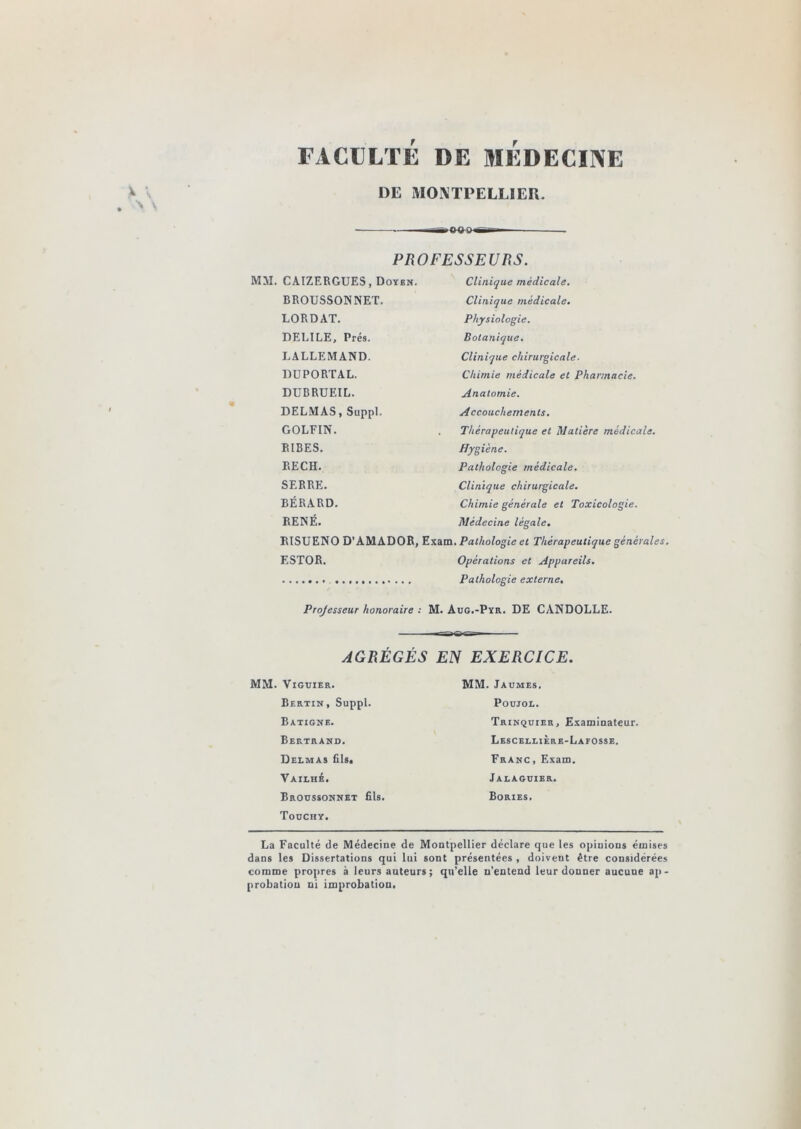 rACÜLTÉ DE MÉDECINE DE MOKTPELLIER. .M^OOPiTr— PROFESSEURS. MM. CAIZERGUES, Doyen. Clinique médicale. BROUSSONNET. LORDAT. DELIEE, Prés. LALLEMAND. DÜPORTAL. DUBRUEIL. DELMAS, Suppl. GOLFIN. BIBES. BEC H. SERRE. BÉRARD. RENÉ. Clinique médicale. Physiologie. Botanique. Clinique chirurgicale. Chimie médicale et Pharmacie. Anatomie. Accouchements. Thérapeutique et Matière médicale. Hygiène. Pathologie médicale. Clinique chirurgicale. Chimie générale et Toxicologie. Médecine légale. BISUENO D’AMADOR, Exam. Pathologie et Thérapeutique générales. ESTOR. Opérations et Appareils. Pathologie externe. Projesseur honoraire : M. Aug.-Pyr. DE CANDOLLE. AGREGES EN EXERCICE. MM. ViGUIER. Bertin, Suppl. Batigne. Bertrand. Delmas fils, VAILHé. Broussonnet fils. Toüchy. MM. Jaumes. POUJOL. Trinquier, Examiaateur. Lescellière-Laeosse. Franc , Exam. Jalaguier. Bories. La Faculté de Médecine de Montpellier déclare que les opinions émises dans les Dissertations qui lui sont présentées , doivent être considérées comme propres à leurs auteurs; qu’elle n'entend leur donner aucune ap- probation ni improbation.