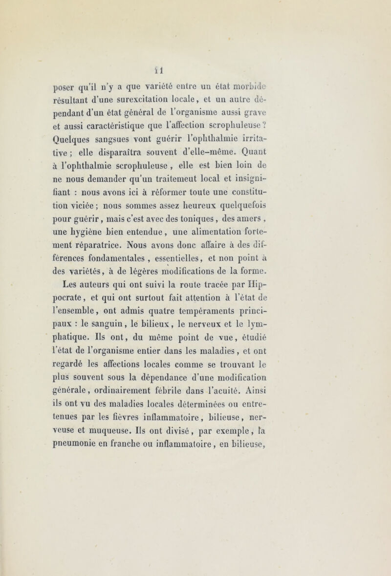 ïl poser qu’il n’y a que variété entre un état morbide résultant d’une surexcitation locale, et un autre dé- pendant d’un état général de l’organisme aussi grave et aussi caractéristique que l’affection scrophuleuse? Quelques sangsues vont guérir l’opbthalmie irrita- tive ; elle disparaîtra souvent d’elle-même. Quant à l’oplithalmie scrophuleuse , elle est bien loin de ne nous demander qu’un traitement local et insigni- liant : nous avons ici à réformer toute une constitu- tion viciée ; nous sommes assez heureux quelquefois pour guérir, mais c’est avec des toniques, des amers, une hygiène bien entendue, une alimentation forte- ment réparatrice. Nous avons donc affaire à des dif- férences fondamentales , essentielles, et non point à des variétés, à de légères modifications de la forme. Les auteurs qui ont suivi la route tracée par Hip- pocrate , et qui ont surtout fait attention à l’état de l’ensemble, ont admis quatre tempéraments princi- paux : le sanguin, le bilieux, le nerveux et le lym- phatique. Ils ont, du même point de vue, étudié l’état de l’organisme entier dans les maladies, et ont regardé les affections locales comme se trouvant le plus souvent sous la dépendance d’une modification générale, ordinairement fébrile dans l’acuité. Ainsi ils ont vu des maladies locales déterminées ou entre- tenues par les fièvres inflammatoire, bilieuse, ner- veuse et muqueuse. Ils ont divisé, par exemple, la pneumonie en franche ou inflammatoire, en bilieuse,