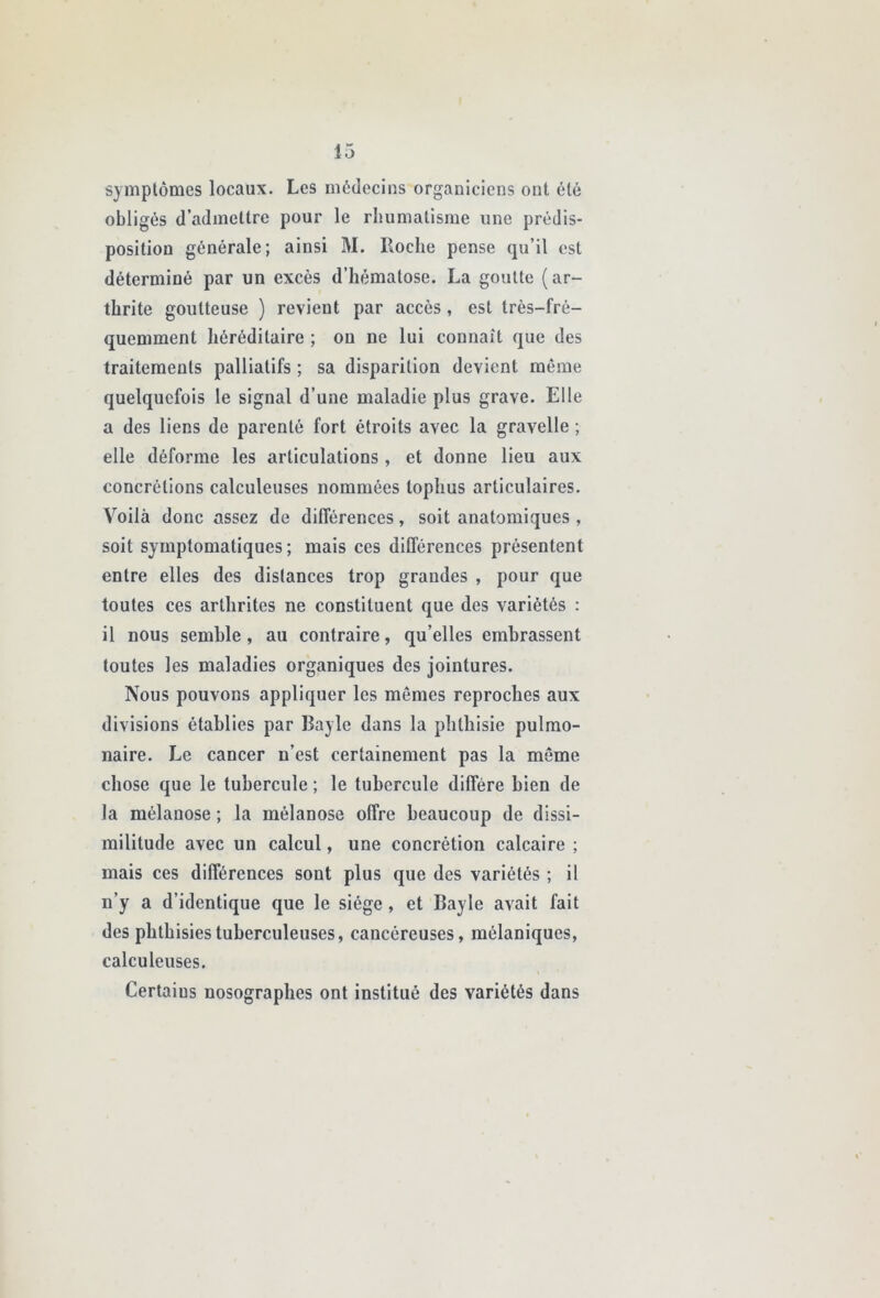 symptômes locaux. Les médecins organiciens ont été obligés d’admettre pour le rhumatisme une prédis- position générale; ainsi M. Roche pense qu’il est déterminé par un excès d’hématose. La goutte ( ar- thrite goutteuse ) revient par accès, est très-fré- quemment héréditaire ; on ne lui connaît que des traitements palliatifs ; sa disparition devient même quelquefois le signal d’une maladie plus grave. Elle a des liens de parenté fort étroits avec la gravelle ; elle déforme les articulations, et donne lieu aux concrétions calculeuses nommées tophus articulaires. Voilà donc assez de différences, soit anatomiques , soit symptomatiques ; mais ces différences présentent entre elles des distances trop grandes , pour que toutes ces arthrites ne constituent que des variétés : il nous semble, au contraire, qu’elles embrassent toutes les maladies organiques des jointures. Nous pouvons appliquer les mêmes reproches aux divisions établies par Bayle dans la phthisie pulmo- naire. Le cancer n’est certainement pas la même chose que le tubercule ; le tubercule diffère bien de la mélanose ; la mélanose offre beaucoup de dissi- militude avec un calcul, une concrétion calcaire ; mais ces différences sont plus que des variétés ; il n’y a d’identique que le siège, et Bayle avait fait des phthisiestuberculeuses, cancéreuses, mélaniques, calculeuses. Certains nosographes ont institué des variétés dans