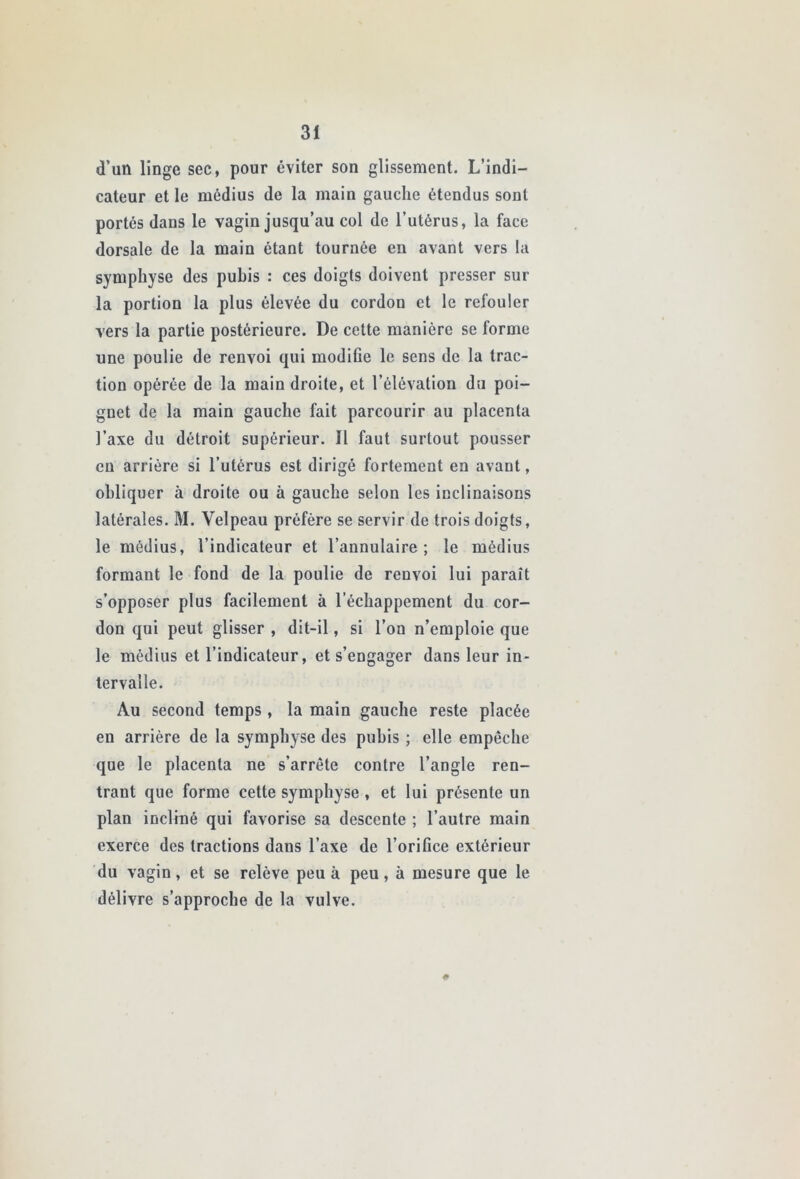 d’un linge sec, pour éviter son glissement. L’indi- cateur et le médius de la main gauche étendus sont portés dans le vagin jusqu’au col de l’utérus, la face dorsale de la main étant tournée en avant vers la symphyse des puhis : ces doigts doivent presser sur la portion la plus élevée du cordon et le refouler vers la partie postérieure. De cette manière se forme une poulie de renvoi qui modiCe le sens de la trac- tion opérée de la main droite, et l’élévation du poi- gnet de la main gauche fait parcourir au placenta l’axe du détroit supérieur. Il faut surtout pousser eu arrière si l’utérus est dirigé fortement en avant, obliquer à droite ou à gauche selon les inclinaisons latérales. M. Velpeau préfère se servir de trois doigts, le médius, l’indicateur et l’annulaire; le médius formant le fond de la poulie de renvoi lui paraît s’opposer plus facilement à l’échappement du cor- don qui peut glisser , dit-il, si l’on n’emploie que le médius et l’indicateur, et s’engager dans leur in- tervalle. Au second temps , la main gauche reste placée en arrière de la symphyse des puhis ; elle empêche que le placenta ne s’arrête contre l’angle ren- trant que forme cette symphyse , et lui présente un plan incliné qui favorise sa descente ; l’autre main exerce des tractions dans l’axe de l’orifice extérieur du vagin, et se relève peu à peu, à mesure que le délivre s’approche de la vulve. #