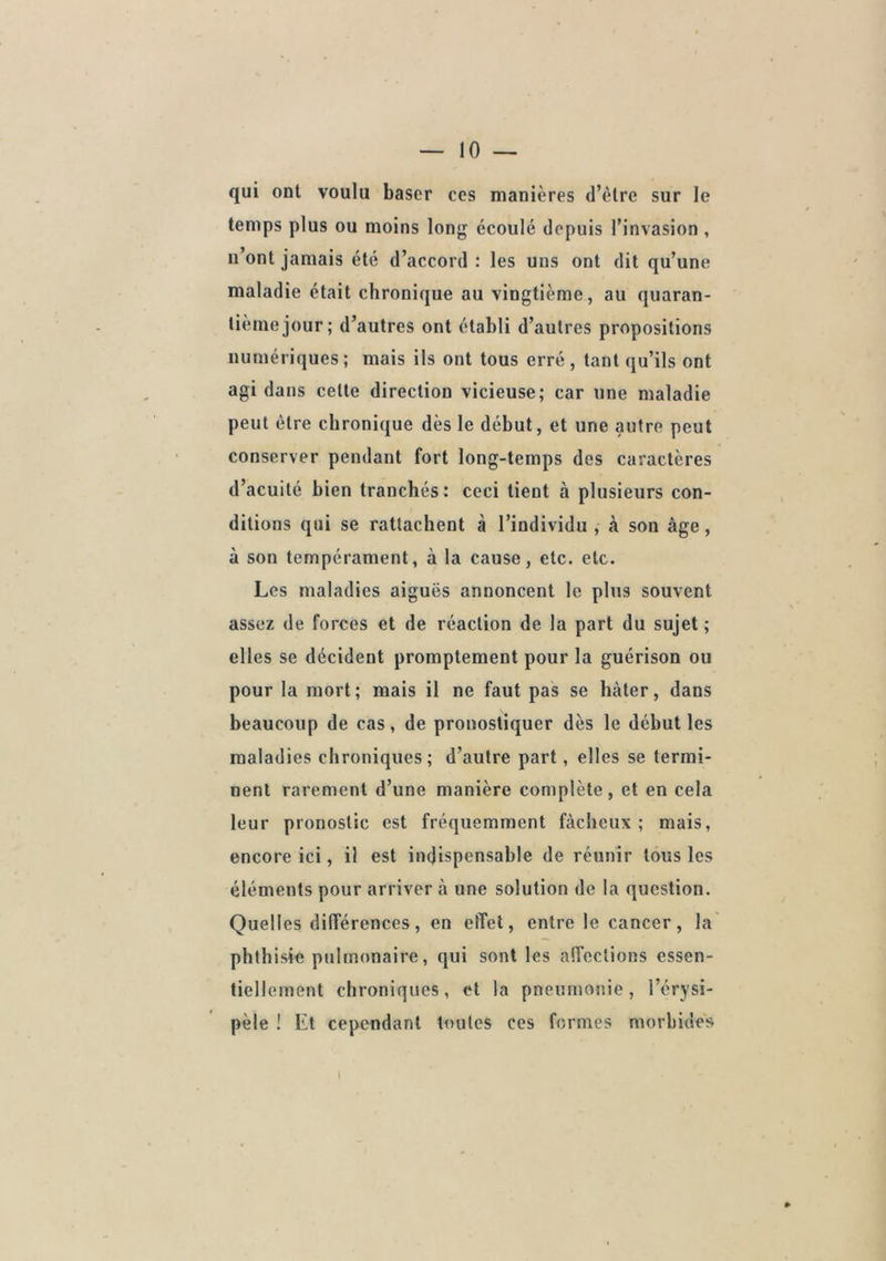 qui ont voulu baser ces manières d’èlre sur le temps plus ou moins long écoulé depuis l’invasion , n’ont jamais été d’accord : les uns ont dit qu’une maladie était chronique au vingtième, au quaran- tième jour; d’autres ont établi d’autres propositions numériques ; mais ils ont tous erré , tant qu’ils ont agi dans celte direction vicieuse; car une maladie peut être chronique dès le début, et une autre peut conserver pendant fort long-temps des caractères d’acuité bien tranchés: ceci lient à plusieurs con- ditions qui se rattachent à l’individu , à sou âge, à son tempérament, à la cause, etc. etc. Les maladies aiguës annoncent le pins souvent assez de forces et de réaction de la part du sujet ; elles se décident promptement pour la guérison ou pour la mort; mais il ne faut pas se hâter, dans beaucoup de cas, de pronostiquer dès le début les maladies chroniques; d’autre part, elles se termi- nent rarement d’une manière complète, et en cela leur pronostic est fréquemment fâcheux; mais, encore ici, il est indispensable de réunir tous les éléments pour arriver à une solution de la question. Quelles différences, en effet, entre le cancer, la phthisie pulmonaire, qui sont les affections essen- tiellement chroniques, et la pneumonie, l’érysi- pèle ! Et cependant toutes ces formes morbides