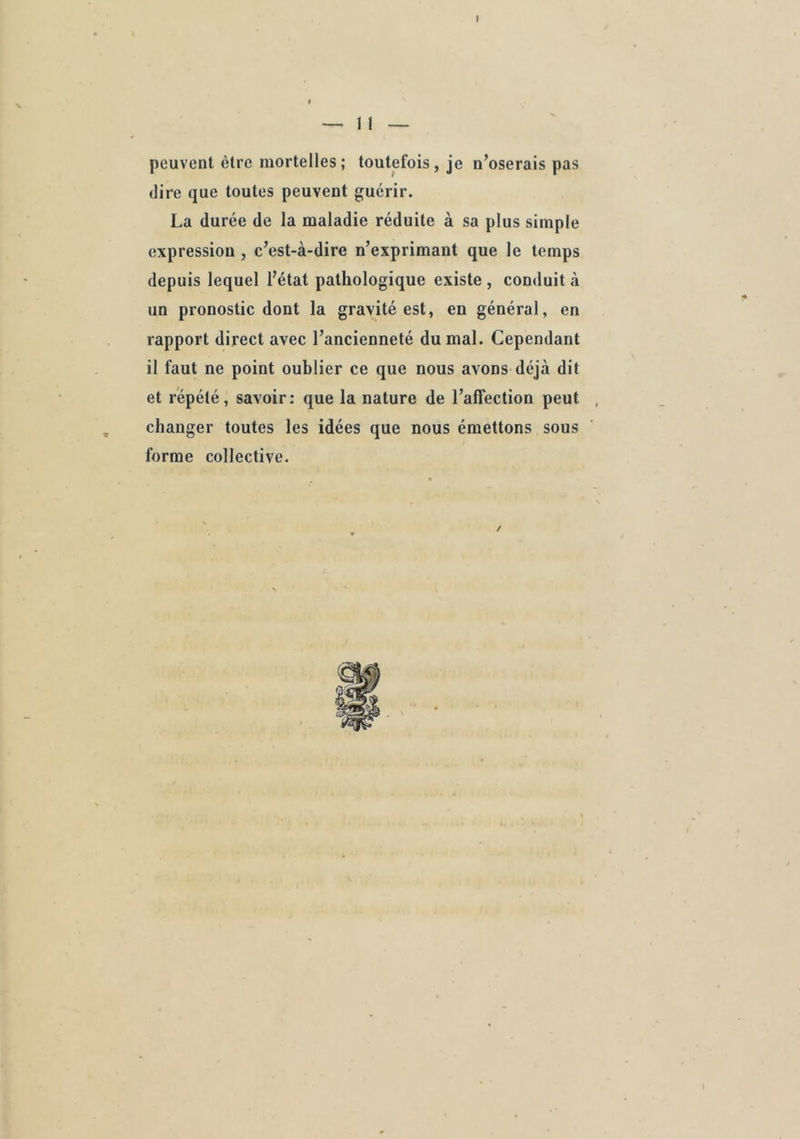 I — II — peuvent être mortelles ; toutefois, je n’oserais pas (lire que toutes peuvent guérir. La durée de la maladie réduite à sa plus simple expression , c’est-à-dire n’exprimant que le temps depuis lequel l’état pathologique existe , conduit à un pronostic dont la gravité est, en général, en rapport direct avec l’ancienneté du mal. Cependant il faut ne point oublier ce que nous avons déjà dit et répété, savoir: que la nature de l’affection peut , changer toutes les idées que nous émettons sous forme collective. / I