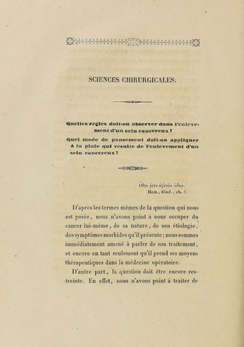 SCIENCES CHIRURGICALES. ' Htielles règles <loit-on observer flans l'eiileve- lueul «l'un sein cancêrcDx 3 «iuel mode de pansement doSt-on appliquer A la plaie qni résulte de reulcvcment d’un sein eancéreuxî üOsv péi'j K'/Xxov xjâcop. IIoM., lliad., ch. 2. D’après les termes mômes de la question qui nous est posée, nous n’avons point à nous occuper du \ cancer lui-mème, de sa nature, de son étiologie, des symptômes morbides qu’il présente ; nous sommes immédiatement amené à parler de son traitement, et encore en tant seulement qu’il prend ses moyens thérapeutiques dans la médecine opératoire. D’autre part, la question doit être encore res- treinte. En elîet, nous n’avons point à traiter de