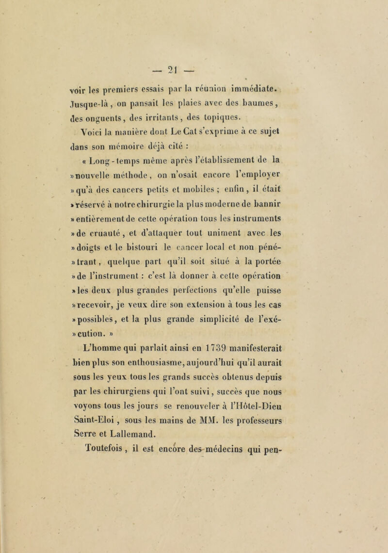 voir les premiers essais par la réunion immédiate. Jusque-là, on pansait les plaies avec des baumes, des onguents, des irritants, des topiques. Voici la manière dont Le Cat s'exprime à ce sujet dans son mémoire déjà cité : « Long-temps même apres l’établissement de la «nouvelle méthode, on n’osait encore l’employer «qu’à des cancers petits et mobiles; enfin, il était «réservé à notre chirurgie la plus moderne de bannir « entièrement de cette opération tous les instruments «de cruauté, et d’attaquer tout uniment avec les «doigts et le bistouri le cancer local et non péné- «trant, quelque part qu’il soit situé à la portée «de l’instrument : c’est là donner à cette opération «les deux plus grandes perfections qu’elle puisse «recevoir, je veux dire son extension à tous les cas «possibles, et la plus grande simplicité de l’exé- «cution. « L’homme qui parlait ainsi en 1739 manifesterait bien plus son enthousiasme, aujourd’hui qu’il aurait sous les yeux tous les grands succès obtenus depuis par les chirurgiens qui l’ont suivi, succès que nous voyons tous les jours se renouveler à l’Hôtel-Dieu Saint-Eloi, sous les mains de MM. les professeurs Serre et Lallemand. Toutefois, il est encore des-médecins qui pen-