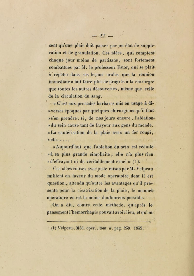 sent qu’une plaie doit passer par,un état de suppu- ration et de granulation. Ces idées, qui comptent chaque jour moins de partisans , sont fortement combattues par M. le professeur Estor, qui se plaît à répéter dans ses leçons orales que la réunion immédiate a fait faire plus de progrès à la chirurgie que toutes les autres découvertes, même que celle de la circulation du sang. « C’est aux procédés barbares mis en usage à di- «verses époques par quelques chirurgiens qu’il faut «s’en prendre, si, de nos jours encore, l’ablation» » du sein cause tant de frayeur aux gens du monde. «La cautérisation de la plaie avec un fer rougi, » e tc «Aujourd’hui que l’ablation du sein est réduite »à sa plus grande simplicité , elle n’a plus rien» «d’effrayant ni de véritablement cruel » (!)• Ces idées émises avec juste raison parM. Velpeau militent en faveur du mode opératoire dont il est question , attendu qu’outre les avantages qu’il pré- sente pour la cicatrisation de la plaie , le manuel», opératoire en est le moins douloureux possible. On a dit, contre cette méthode, qu’après le pansement l’hémorrhagie pouvait avoir lieu, et qu’on (1) Velpeau, Méd. opér., tom. n, pag. 239. 1832.