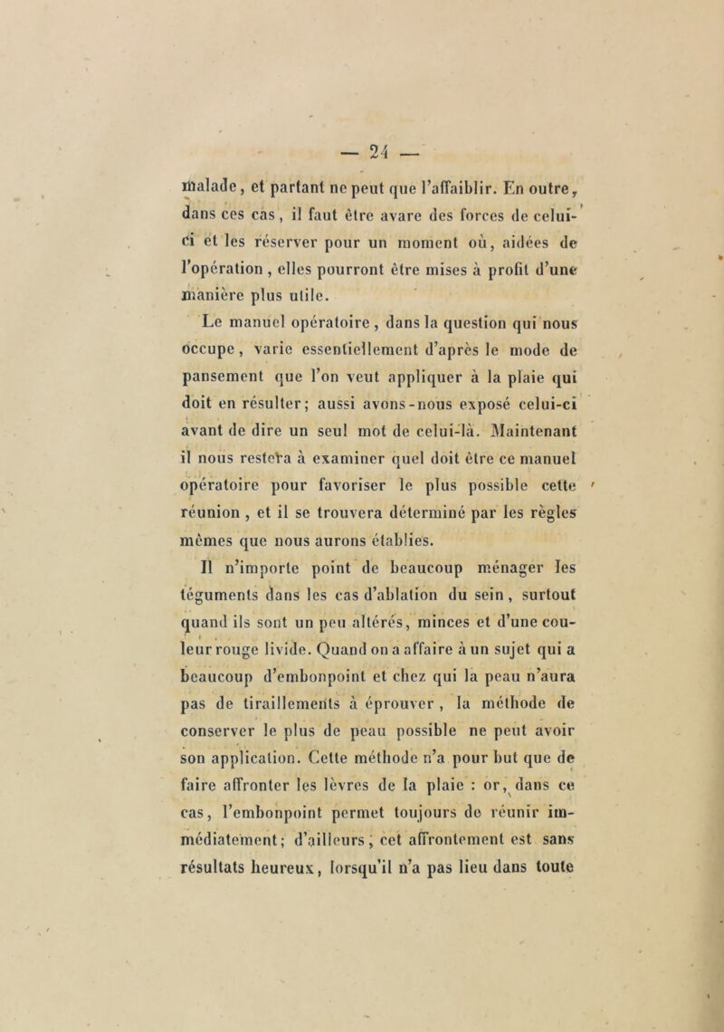 malade, et partant ne peut que TafTaiblir. En outre, dans ces cas, il faut être avare des forces de celui* ei et les réserver pour un moment où, aidées de l’opération, elles pourront être mises à profil d’une manière plus utile. Le manuel opératoire , dans la question qui nous occupe, varie essentiellement d’après le mode de pansement que l’on veut appliquer à la plaie qui doit en résulter; aussi avons-nous exposé celui-ci avant de dire un seul mot de celui-là. Maintenant il nous resteVa à examiner quel doit être ce manuel opératoire pour favoriser le plus possible cette réunion , et il se trouvera déterminé par les règles mêmes que nous aurons établies. Il n’importe point de beaucoup ménager les téguments dans les cas d’ablation du sein, surtout quand ils sont un peu altérés, minces et d’une cou- leur rouge livide. Quand on a affaire à un sujet qui a beaucoup d’embonpoint et chez qui la peau n’aura pas de tiraillements à éprouver , la méthode de conserver le plus de peau possible ne peut avoir son application. Celle méthode n’a pour hut que de faire affronter les lèvres de la plaie : or, dans ce cas, l’emhonpoint permet toujours do réunir im- médiatement; d’ailleurs; cet affrontement est sans résultats heureux, lorsqu’il n’a pas lieu dans toute