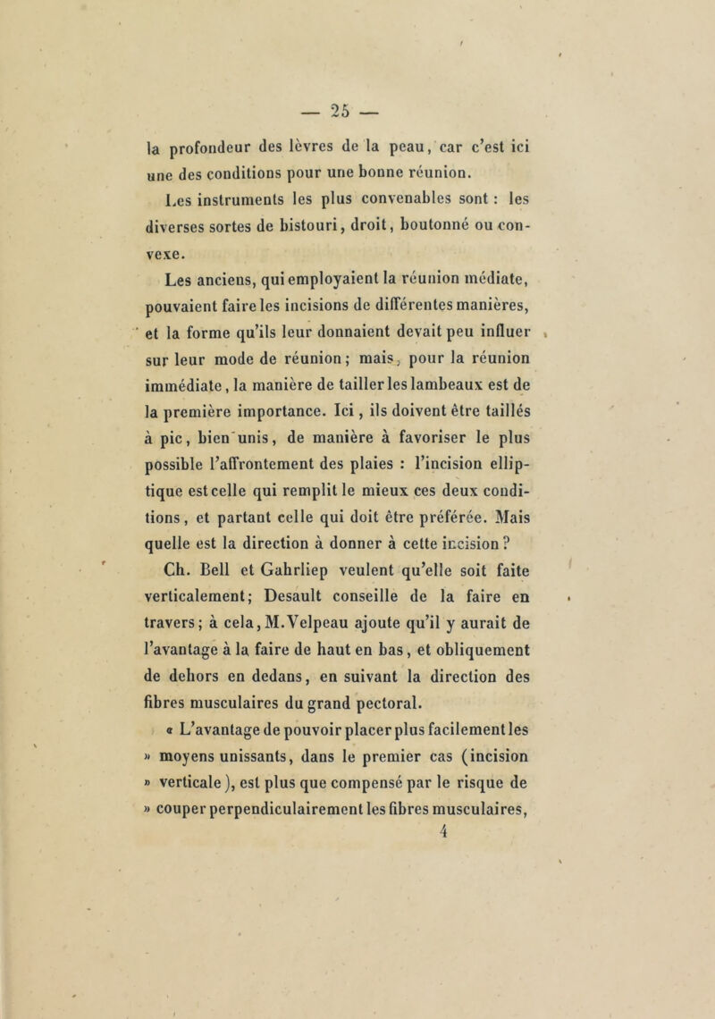 la profondeur des lèvres de la peau, car c’est ici une des conditions pour une bonne réunion. l.es instruments les plus convenables sont : les diverses sortes de bistouri, droit, boutonné ou con- vexe. Les anciens, qui employaient la réunion médiate, pouvaient faire les incisions de différentes manières, ■ et la forme qu’ils leur donnaient devait peu influer , sur leur mode de réunion; mais, pour la réunion immédiate, la manière de tailler les lambeaux est de la première importance. Ici, ils doivent être taillés à pic, bien unis, de manière à favoriser le plus possible l’affrontement des plaies : l’incision ellip- tique est celle qui remplit le mieux ces deux condi- tions, et partant celle qui doit être préférée. Mais quelle est la direction à donner à cette incision? Ch. Bell et Gahrliep veulent qu’elle soit faite verticalement; Desault conseille de la faire en travers; à cela,M.Velpeau ajoute qu’il y aurait de l’avantage à la faire de haut en bas, et obliquement de dehors en dedans, en suivant la direction des fibres musculaires du grand pectoral. a L’avantage de pouvoir placer plus facilement les )» moyens unissants, dans le premier cas (incision » verticale ), est plus que compensé par le risque de » couper perpendiculairement les fibres musculaires.