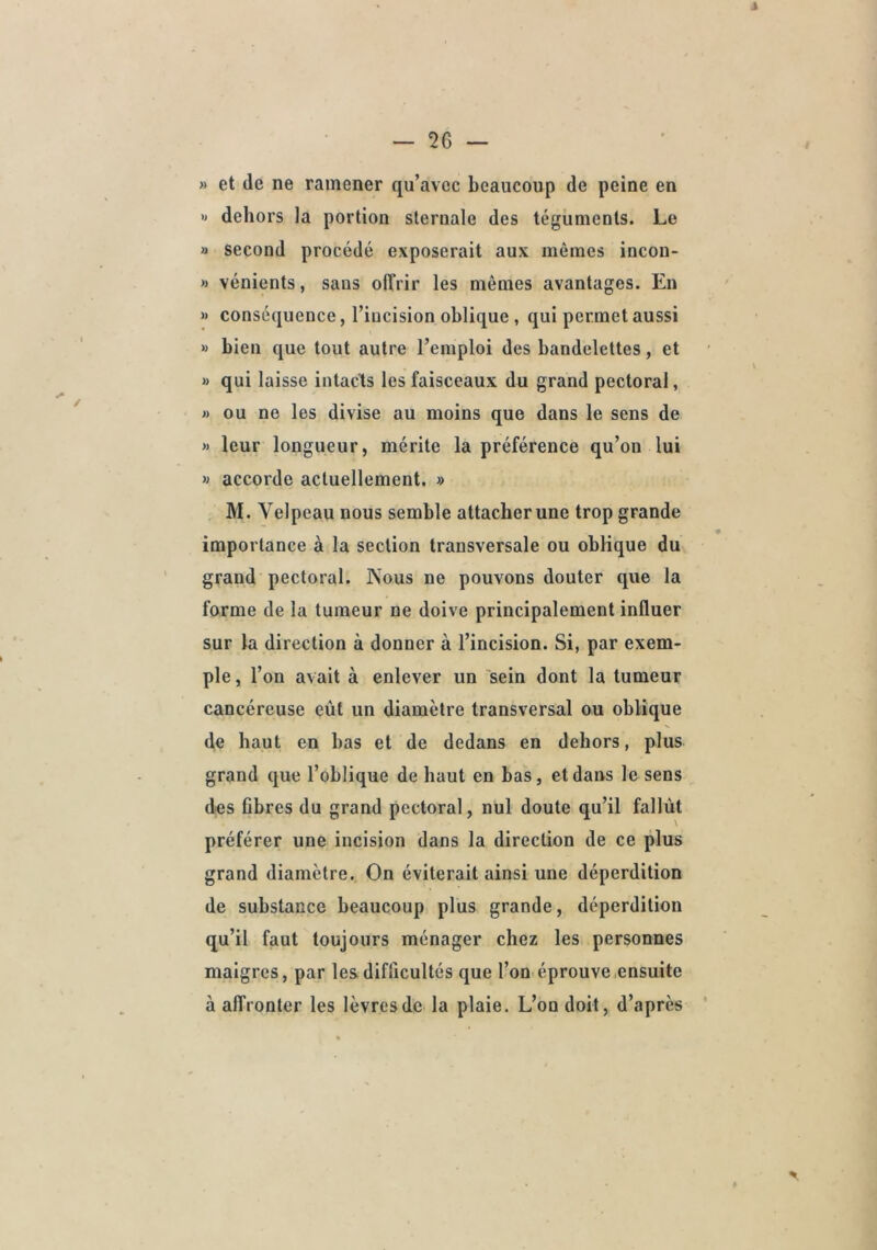 » et de ne ramener qu’avec beaucoup de peine en » dehors la portion sternale des téguments. Le » second procédé exposerait aux mêmes incon- » vénients, sans offrir les mêmes avantages. En « conséquence, l’incision oblique , qui permet aussi » bien que tout autre l’emploi des bandelettes, et » qui laisse intacts les faisceaux du grand pectoral, J) ou ne les divise au moins que dans le sens de » leur longueur, mérite la préférence qu’on lui M accorde actuellement, » M. Velpeau nous semble attacher une trop grande importance à la section transversale ou oblique du grand pectoral. Nous ne pouvons douter que la forme de la tumeur ne doive principalement influer sur la direction à donner à l’incision. Si, par exem- ple , l’on avait à enlever un 'sein dont la tumeur cancéreuse eût un diamètre transversal ou oblique de haut en bas et de dedans en dehors, plus grand que l’oblique de haut en bas, et dans le sens des fibres du grand pectoral, nul doute qu’il fallût préférer une incision dans la direction de ce plus grand diamètre. On éviterait ainsi une déperdition de substance beaucoup plus grande, déperdition qu’il faut toujours ménager chez les personnes maigres, par les difficultés que l’on éprouve .ensuite à affronter les lèvres de la plaie. L’on doit, d’après