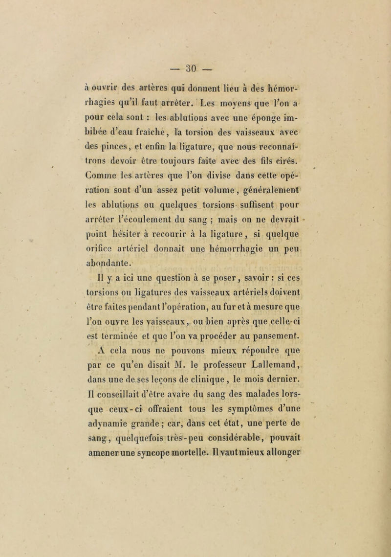 à ouvrir des artères qui donnent lieu à des hémor- rhagies qu’il faut arrêter. Les moyens que l’on a pour cela sont : les ablutions avec une éponge im- bibée d’eau fraiclie, la torsion des vaisseaux avec des pinces, et enGn la ligature, que nous reconnaî- trons devoir être toujours faite avec des fils cirés. Comme les artères que l’on divise dans cette opé- ration sont d’un assez petit volume, généralement les ablutions ou quelques torsions- suffisent pour arrêter l’écoulement du sang ; mais on ne devrait - point hésiter à recourir à la ligature, si quelque orifice artériel donnait une hémorrhagie un peu abondante. Il y a ici une question à se poser, savoir : si ces torsions ou ligatures des vaisseaux artériels doivent être faites pendant l’opération, au fur et à mesure que l’on ouvre les vaisseaux,, ou bien après que celle-ci est terminée et que l’on va procéder au pansement. A cela nous ne pouvons mieux répondre que par ce qu’en disait M. le professeur Lallemand, dans une de ses leçons de clinique, le mois dernier. Il conseillait d’être avare du sang des malades lors- que ceux-ci offraient tous les symptômes d’une adynamie grande; car, dans cet état, une perte de sang, quelquefois très-peu considérable, pouvait amenerune syncope mortelle. Il vautmieux allonger