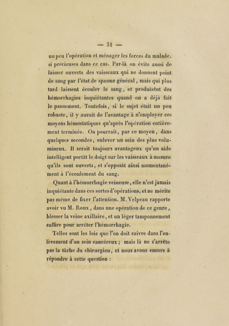 un pfiu l’opération et ménager les forces du malade, si précieuses dans ce cas. Par-là on évite aussi de laisser ouverts des vaisseaux qui ne donnent point de sang par l’état de spasme général, mais qui plus tard laissent écouler le sang, et produisènt des héniorrhagies inquiétantes quand on a déjà fait le pansement. Toutefois, si le sujet était un peu robuste, il y aurait de l’avantage à n’employer ces moyens hémostatiques qu’après l’opération entière- ment terminée. On pourrait, par ce moyen , dans quelques secondes, enlever un sein des plus volu- mineux. 11 serait toujours avantageux qu’un aide intelligent portât le doigt sur les vaisseaux à mesure qu’ils sont ouverts, et s’opposât ainsi momentané- ment à l’écoulement du sang. Quant à l’hémorrhagie veineuse, elle n’est jamais inquiétante dans ces sortes d’opérations, et ne mérite pas même de fixer l’attention. M. Velpeau rapporte avoir vu M. Roux, dans une opération de ce genre , blesser la veine axillaire, et un léger tamponnement suffire pour arrêter l’hémorrhagie. Telles sont les lois que l’on doit suivre dans l’en- lèvement d’un sein cancéreux ; mais là ne s’arrête pas la tâché du chirurgien, et nous avons encore à répondre à cette question :