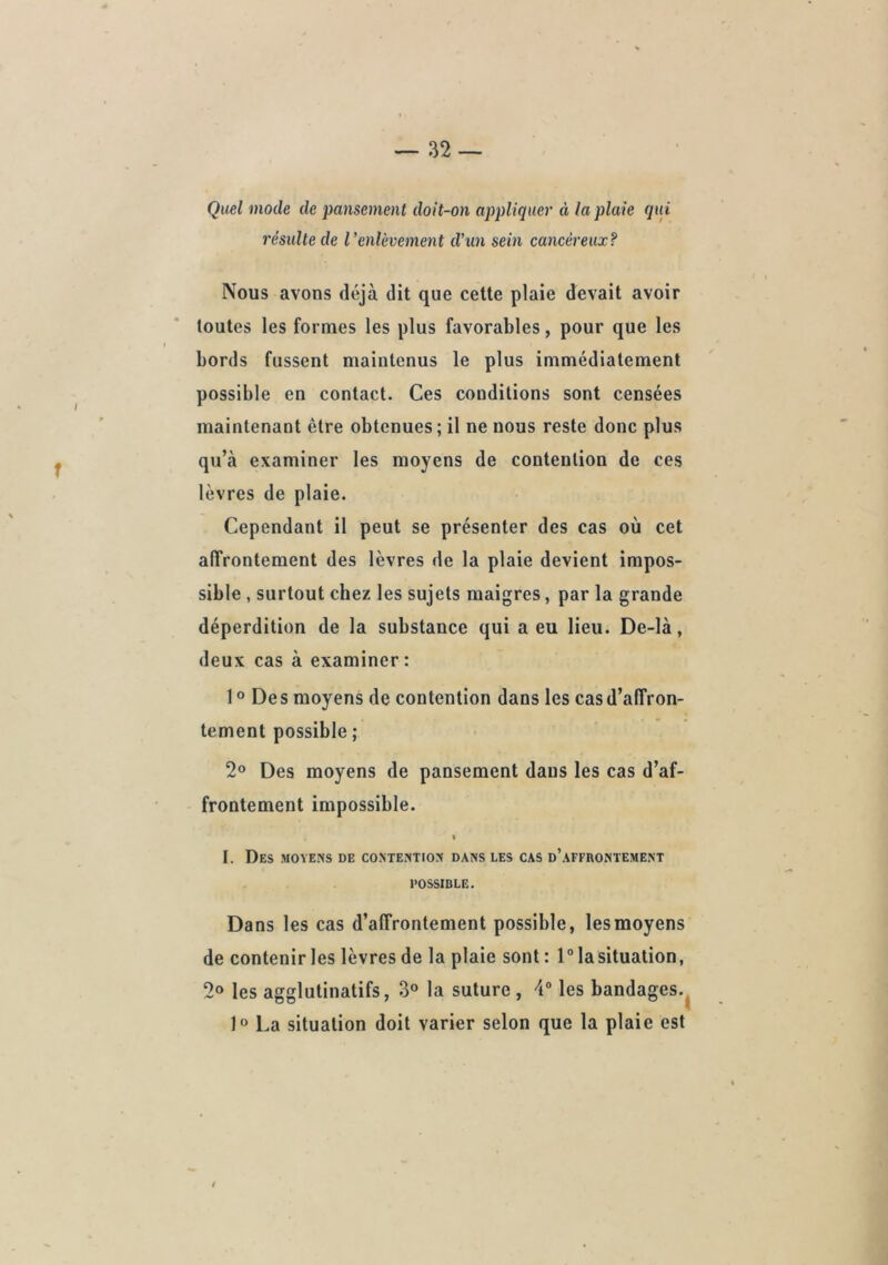 Quel mode de pansement doit-on appliquer à la plaie qui résulte de l'enlèvement d'un sein cancéreux? Nous avons déjà dit que cette plaie devait avoir toutes les formes les plus favorables, pour que les bords fussent maintenus le plus immédiatement possible en contact. Ces conditions sont censées maintenant être obtenues; il ne nous reste donc plus qu’à examiner les moyens de contention de ces lèvres de plaie. Cependant il peut se présenter des cas où cet alTrontement des lèvres de la plaie devient impos- sible , surtout chez les sujets maigres, par la grande déperdition de la substance qui a eu lieu. De-là, deux cas à examiner: 10 Des moyens de contention dans les cas d’affron- tement possible ; 2® Des moyens de pansement dans les cas d’af- frontement impossible. « I. Des moyens de contention dans les cas d’affrontement POSSIBLE, Dans les cas d’affrontement possible, les moyens de contenir les lèvres de la plaie sont: 1° la situation, 2» les agglutinatifs, 3° la suture , 4“ les bandages.^ 1“ La situation doit varier selon que la plaie est