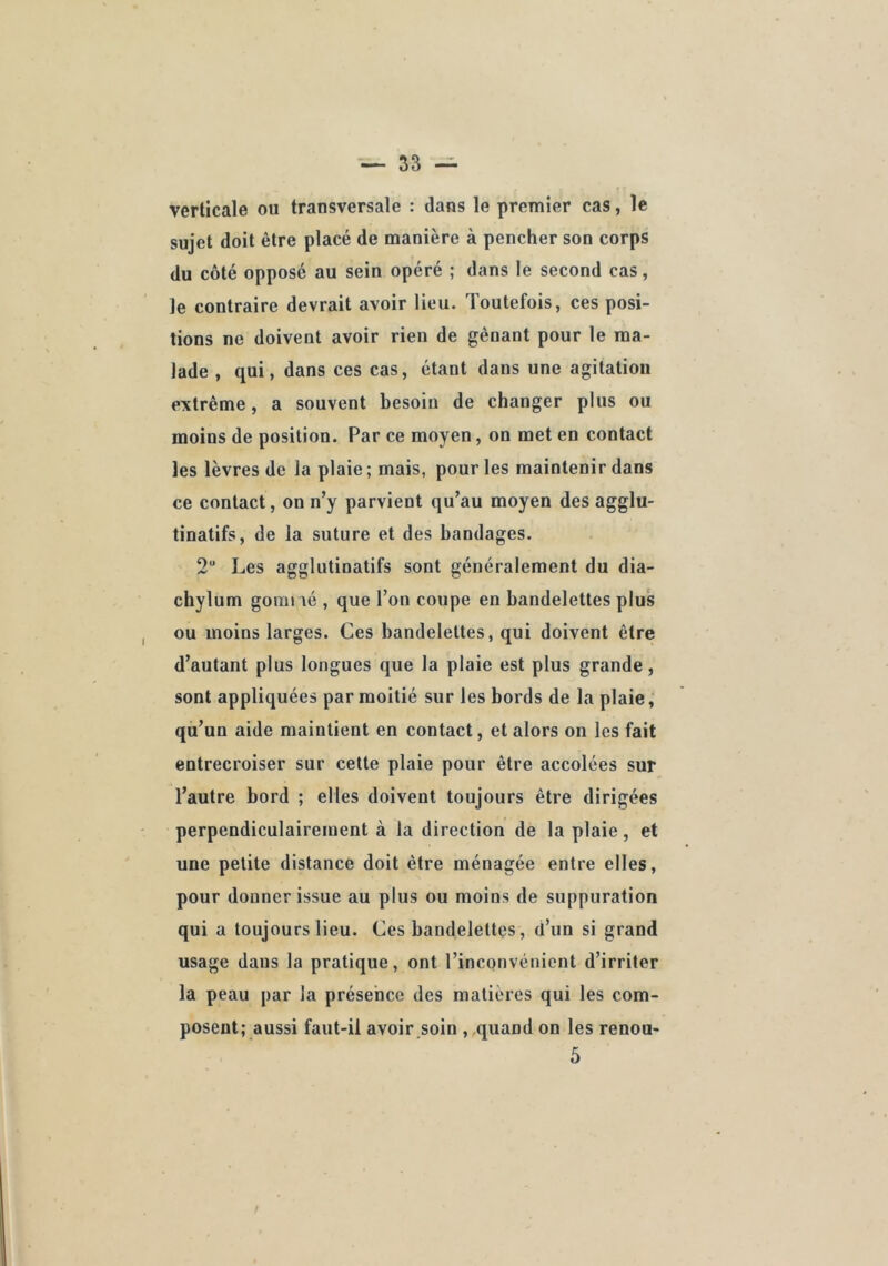 verticale ou transversale : dans le premier cas, le sujet doit être placé de manière à pencher son corps du côté opposé au sein opéré ; dans le second cas, le contraire devrait avoir lieu. Toutefois, ces posi- tions ne doivent avoir rien de gênant pour le ma- lade , qui, dans ces cas, étant dans une agitation extrême, a souvent besoin de changer plus ou moins de position. Par ce moyen, on met en contact les lèvres de la plaie; mais, pour les maintenir dans ce contact, on n’y parvient qu’au moyen des agglu- tinatifs, de la suture et des bandages. 2 Les agglutinatifs sont généralement du dia- chylum goniné , que l’on coupe en bandelettes plus ou moins larges. Ces bandelettes, qui doivent être d’autant plus longues que la plaie est plus grande, sont appliquées par moitié sur les bords de la plaie, qu’un aide maintient en contact, et alors on les fait entrecroiser sur cette plaie pour être accolées sur l’autre bord ; elles doivent toujours être dirigées perpendiculairement à la direction de la plaie, et une petite distance doit être ménagée entre elles, pour donner issue au plus ou moins de suppuration qui a toujours lieu. Ces bandelettes, d’un si grand usage dans la pratique, ont l’inconvénient d’irriter la peau par la présence des matières qui les com- posent; aussi faut-il avoir .soin , quand on les renou-