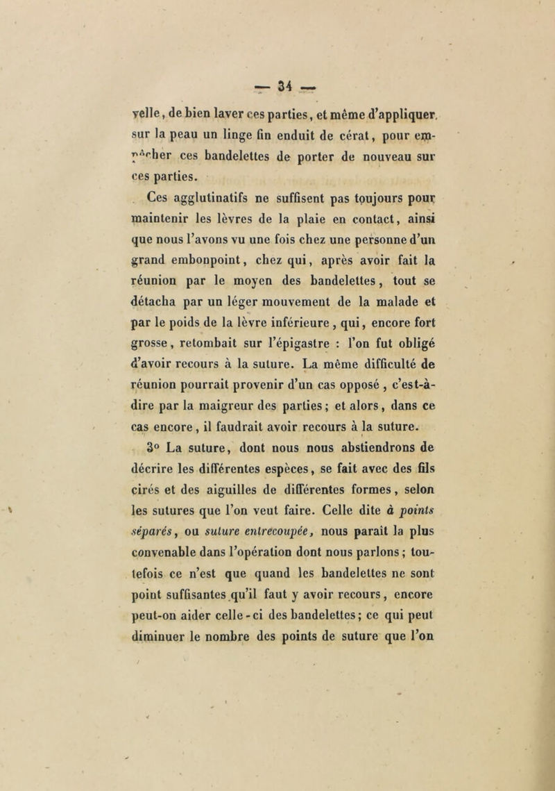 velle, de bien laver ces parties, et même d’appliquer, sur la peau un linge fin enduit de cérat, pour em- pêcher ces bandelettes de porter de nouveau sur ces parties. Ces agglutinatifs ne suffisent pas toujours pour maintenir les lèvres de la plaie en contact, ainsi que nous l’avons vu une fois chez une personne d’un grand embonpoint, chez qui, après avoir fait la réunion par le moyen des bandelettes, tout se détacha par un léger mouvement de la malade et par le poids de la lèvre inférieure , qui, encore fort grosse, retombait sur l’épigastre : l’on fut obligé d’avoir recours à la suture. La même difficulté de réunion pourrait provenir d’un cas opposé , c’est-à- dire par la maigreur des parties ; et alors, dans ce cas encore, il faudrait avoir recours à la suture. I La suture, dont nous nous abstiendrons de décrire les différentes espèces, se fait avec des fils cirés et des aiguilles de différentes formes, selon les sutures que l’on veut faire. Celle dite à points séparés, ou suture entrecoupée, nous parait la plus convenable dans l’opération dont nous parlons ; tou- tefois ce n’est que quand les bandelettes ne sont point suffisantes qu’il faut y avoir recours, encore peut-on aider celle-ci des bandelettes ; ce qui peut diminuer le nombre des points de suture que l’on