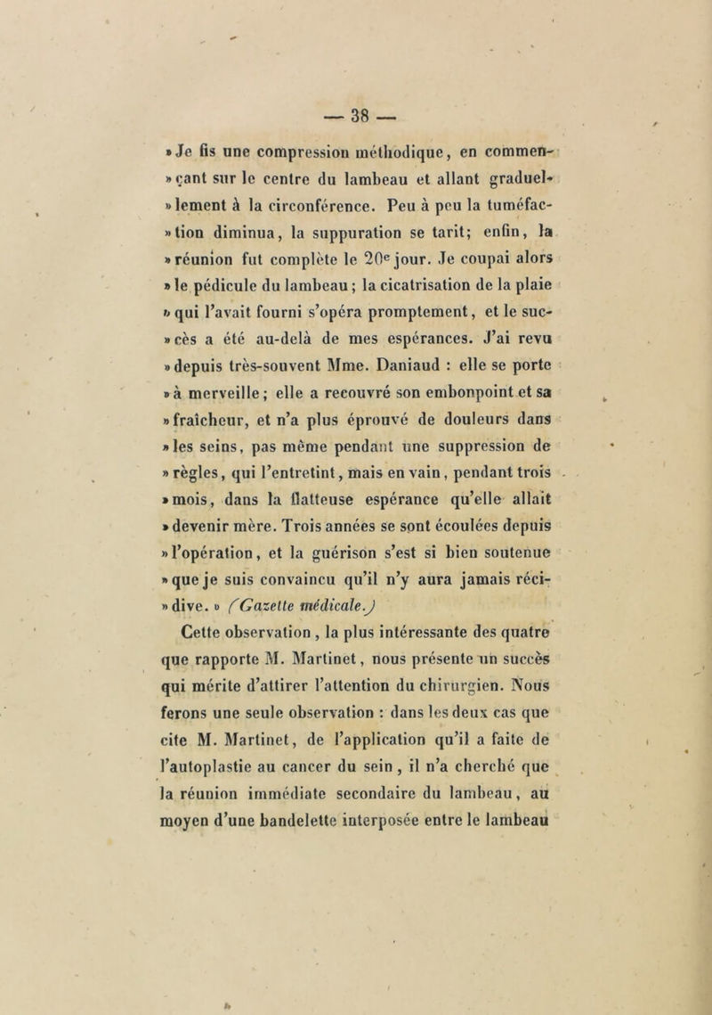 / • Je fis une compression méthodique, en commen-' • çant sur le centre du lambeau et allant graduel-» »lement à la circonférence. Peu à peu la tuméfac- »tion diminua, la suppuration se tarit; enfin, la • réunion fut complète le 20® jour. Je coupai alors » le pédicule du lambeau ; la cicatrisation de la plaie h qui l’avait fourni s’opéra promptement, et le suc- » cès a été au-delà de mes espérances. J’ai revu • depuis très-souvent Mme. Daniaud : elle se porte • à merveille ; elle a recouvré son embonpoint et sa • fraîcheur, et n’a plus éprouvé de douleurs dans • les seins, pas même pendant une suppression de » règles, qui l’entretint, mais en vain, pendant trois - • mois, dans la flatteuse espérance qu’elle allait • devenir mère. Trois années se sont écoulées depuis • l’opération, et la guérison s’est si bien soutenue • que je suis convaincu qu’il n’y aura jamais réci- • dive. O f Gazette tnédicale.J Cette observation , la plus intéressante des quatre que rapporte M. Martinet, nous présente un succès qui mérite d’attirer l’attention du chirurgien. Nous ferons une seule observation : dans les deux cas que cite M. Martinet, de l’application qu’il a faite de l’autoplastie au cancer du sein , il n’a cherché que ^ la réunion immédiate secondaire du lambeau, au moyen d’une bandelette interposée entre le lambeau h